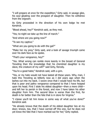“I will prepare at once for the expedition,” Girty said, in savage glee,
his soul gloating over the prospect of slaughter. Then he withdrew
from the wigwam.
As Girty proceeded in the direction of his own lodge he met
Kendrick.
“Blood ahead, hey?” Kendrick said, as they met.
“Yes; to-night we take up the line of march.”
“And where are you going now?”
“To see my captive.”
“What are you going to do with the gal?”
“Make her my prey,” Girty said, and a look of savage triumph came
over his dark face as he spoke.
“That’s your vengeance, hey?”
“Yes. What wrong can rankle more keenly in the breast of General
Treveling than the knowledge that his cherished daughter is my
slave, the creature of my will?” said Girty, fiercely.
“You’re a good hater,” Kendrick said, with a grin.
“Yes, or my hate would not have lasted all these years. Why, man, I
hate this Treveling as bitterly now as I did years ago when the
lashes cut into my back. I swore once that I would have his life, but
that is poor and paltry vengeance compared to that I have heaped
upon his head. First I stole his eldest daughter—then a mere child—
and left her to perish in the forest, and now I have taken his other
daughter from him. The second blow is worse than the first, for
death is far better than the fate that is in store for Virginia.”
“I s’pose you’ll let him know in some way of what you’ve done?”
Kendrick said.
“He already knows that the death of his eldest daughter lies at my
door; knows, too, that I have carried off this one, but he does not
yet know the fate that I have marked out for her,” Girty replied.
 