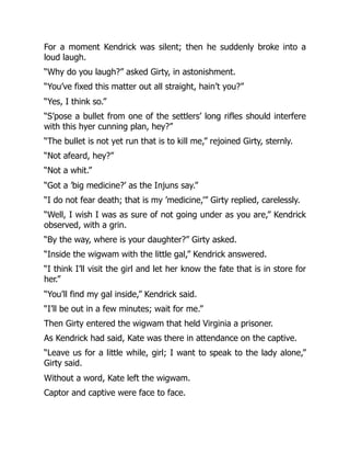 For a moment Kendrick was silent; then he suddenly broke into a
loud laugh.
“Why do you laugh?” asked Girty, in astonishment.
“You’ve fixed this matter out all straight, hain’t you?”
“Yes, I think so.”
“S’pose a bullet from one of the settlers’ long rifles should interfere
with this hyer cunning plan, hey?”
“The bullet is not yet run that is to kill me,” rejoined Girty, sternly.
“Not afeard, hey?”
“Not a whit.”
“Got a ’big medicine?’ as the Injuns say.”
“I do not fear death; that is my ’medicine,’” Girty replied, carelessly.
“Well, I wish I was as sure of not going under as you are,” Kendrick
observed, with a grin.
“By the way, where is your daughter?” Girty asked.
“Inside the wigwam with the little gal,” Kendrick answered.
“I think I’ll visit the girl and let her know the fate that is in store for
her.”
“You’ll find my gal inside,” Kendrick said.
“I’ll be out in a few minutes; wait for me.”
Then Girty entered the wigwam that held Virginia a prisoner.
As Kendrick had said, Kate was there in attendance on the captive.
“Leave us for a little while, girl; I want to speak to the lady alone,”
Girty said.
Without a word, Kate left the wigwam.
Captor and captive were face to face.
 