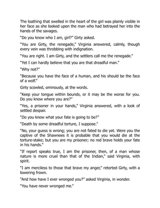 The loathing that swelled in the heart of the girl was plainly visible in
her face as she looked upon the man who had betrayed her into the
hands of the savages.
“Do you know who I am, girl?” Girty asked.
“You are Girty, the renegade,” Virginia answered, calmly, though
every vein was throbbing with indignation.
“You are right. I am Girty, and the settlers call me the renegade.”
“Yet I can hardly believe that you are that dreadful man.”
“Why not?”
“Because you have the face of a human, and his should be the face
of a wolf.”
Girty scowled, ominously, at the words.
“Keep your tongue within bounds, or it may be the worse for you.
Do you know where you are?”
“Yes, a prisoner in your hands,” Virginia answered, with a look of
settled despair.
“Do you know what your fate is going to be?”
“Death by some dreadful torture, I suppose.”
“No, your guess is wrong; you are not fated to die yet. Were you the
captive of the Shawnees it is probable that you would die at the
torture-stake; but you are my prisoner; no red brave holds your fate
in his hands.”
“If report speaks true, I am the prisoner, then, of a man whose
nature is more cruel than that of the Indian,” said Virginia, with
spirit.
“I am merciless to those that brave my anger,” retorted Girty, with a
lowering frown.
“And how have I ever wronged you?” asked Virginia, in wonder.
“You have never wronged me.”
 