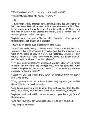 “Why then have you torn me from home and friends?”
“You are the daughter of General Treveling?”
“Yes.”
“I hate your father. Through you I strike at him. You are dearer to
him than even life itself. A blow dealt at you also wounds him. That
is the reason why I have lured you from the settlement.” Fierce was
the tone in which Girty uttered the words, and a demon look of
triumph gleamed in his dark eyes.
Virginia listened in wonder. She had often heard her father speak of
the renegade, but always as a stranger.
“How has my father ever injured you?” she asked.
“How?” demanded Girty, in rising wrath. “The cut of his lash has
scarred my back. It happened long years ago, but the memory is as
fresh in my brain as though it were but yesterday. I swore a bitter
oath of vengeance. Years have come and gone, but at last I strike,
and the blow must reach him through you.”
“This is a manly vengeance!” exclaimed Virginia, while her lip curled
in scorn. “If my father has wronged you, why not seek him? Why
select a helpless woman as your victim? Is it because you are too
cowardly to face my father?”
“Taunt on; you will repent these words in scalding tears ere long,”
said Girty, calmly.
“They speak truth in the settlement when they say that you are like
the wolf, both cruel and cowardly.”
“And before another week is gone, they will say, too, that like the
wolf, I love blood, for I will have rivers of it!” cried Girty, savagely.
Virginia’s heart sunk within her as she looked upon the angry face of
the renegade.
“And now your fate; can you guess what it is to be?” he asked.
“No,” Virginia answered.
 