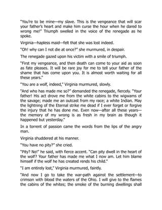 “You’re to be mine—my slave. This is the vengeance that will scar
your father’s heart and make him curse the hour when he dared to
wrong me!” Triumph swelled in the voice of the renegade as he
spoke.
Virginia—hapless maid—felt that she was lost indeed.
“Oh! why can I not die at once?” she murmured, in despair.
The renegade gazed upon his victim with a smile of triumph.
“First my vengeance, and then death can come to your aid as soon
as fate pleases. It will be rare joy for me to tell your father of the
shame that has come upon you. It is almost worth waiting for all
these years.”
“You are a wolf, indeed,” Virginia murmured, slowly.
“And who has made me so?” demanded the renegade, fiercely. “Your
father! His act drove me from the white cabins to the wigwams of
the savage; made me an outcast from my race; a white Indian. May
the lightning of the Eternal strike me dead if I ever forget or forgive
the injury that he has done me. Even now—after all these years—
the memory of my wrong is as fresh in my brain as though it
happened but yesterday.”
In a torrent of passion came the words from the lips of the angry
man.
Virginia shuddered at his manner.
“You have no pity?” she cried.
“Pity? No!” he said, with fierce accent. “Can pity dwell in the heart of
the wolf? Your father has made me what I now am. Let him blame
himself if the wolf he has created rends his child.”
“I am entirely lost,” Virginia murmured, faintly.
“And now I go to take the war-path against the settlement—to
crimson with blood the waters of the Ohio. I will give to the flames
the cabins of the whites; the smoke of the burning dwellings shall
 