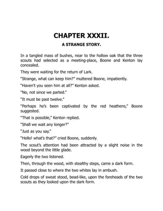 CHAPTER XXXII.
A STRANGE STORY.
In a tangled mass of bushes, near to the hollow oak that the three
scouts had selected as a meeting-place, Boone and Kenton lay
concealed.
They were waiting for the return of Lark.
“Strange, what can keep him?” muttered Boone, impatiently.
“Haven’t you seen him at all?” Kenton asked.
“No, not since we parted.”
“It must be past twelve.”
“Perhaps he’s been captivated by the red heathens,” Boone
suggested.
“That is possible,” Kenton replied.
“Shall we wait any longer?”
“Just as you say.”
“Hello! what’s that?” cried Boone, suddenly.
The scout’s attention had been attracted by a slight noise in the
wood beyond the little glade.
Eagerly the two listened.
Then, through the wood, with stealthy steps, came a dark form.
It passed close to where the two whites lay in ambush.
Cold drops of sweat stood, bead-like, upon the foreheads of the two
scouts as they looked upon the dark form.
 