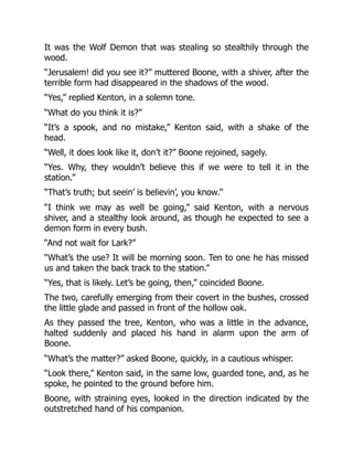 It was the Wolf Demon that was stealing so stealthily through the
wood.
“Jerusalem! did you see it?” muttered Boone, with a shiver, after the
terrible form had disappeared in the shadows of the wood.
“Yes,” replied Kenton, in a solemn tone.
“What do you think it is?”
“It’s a spook, and no mistake,” Kenton said, with a shake of the
head.
“Well, it does look like it, don’t it?” Boone rejoined, sagely.
“Yes. Why, they wouldn’t believe this if we were to tell it in the
station.”
“That’s truth; but seein’ is believin’, you know.”
“I think we may as well be going,” said Kenton, with a nervous
shiver, and a stealthy look around, as though he expected to see a
demon form in every bush.
“And not wait for Lark?”
“What’s the use? It will be morning soon. Ten to one he has missed
us and taken the back track to the station.”
“Yes, that is likely. Let’s be going, then,” coincided Boone.
The two, carefully emerging from their covert in the bushes, crossed
the little glade and passed in front of the hollow oak.
As they passed the tree, Kenton, who was a little in the advance,
halted suddenly and placed his hand in alarm upon the arm of
Boone.
“What’s the matter?” asked Boone, quickly, in a cautious whisper.
“Look there,” Kenton said, in the same low, guarded tone, and, as he
spoke, he pointed to the ground before him.
Boone, with straining eyes, looked in the direction indicated by the
outstretched hand of his companion.
 