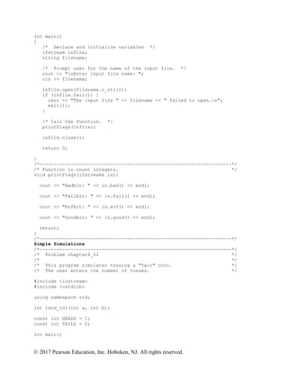 © 2017 Pearson Education, Inc. Hoboken, NJ. All rights reserved.
int main()
{
/* Declare and initialize variables */
ifstream infile;
string filename;
/* Prompt user for the name of the input file. */
cout << "nEnter input file name: ";
cin >> filename;
infile.open(filename.c_str());
if (infile.fail()) {
cerr << "The input file " << filename << " failed to open.n";
exit(1);
}
/* Call the function. */
printFlags(infile);
infile.close();
return 0;
}
/*--------------------------------------------------------------------*/
/* Function to count integers. */
void printFlags(ifstream& in){
cout << "Badbit: " << in.bad() << endl;
cout << "Failbit: " << in.fail() << endl;
cout << "Eofbit: " << in.eof() << endl;
cout << "Goodbit: " << in.good() << endl;
return;
}
/*--------------------------------------------------------------------*/
Simple Simulations
/*--------------------------------------------------------------------*/
/* Problem chapter6_22 */
/* */
/* This program simulates tossing a "fair" coin. */
/* The user enters the number of tosses. */
#include <iostream>
#include <cstdlib>
using namespace std;
int rand_int(int a, int b);
const int HEADS = 1;
const int TAILS = 0;
int main()
 