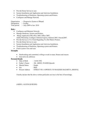 • Provide Home Service to user.
• System Installation and Application and Antivirus Installation.
• Troubleshooting of Hardware, Operating system and Printers.
• Configures and Manage Network.
Organization : - Progressive System at Bhopal.
Designation : - Fresher
Time period : - July-2009 to Jun- 2010
Role:-
• Configures and Maintain Network.
• Manage Hardware, System and Printers.
• Mange Application MS office 2003, Office 2007,
Adobe Photoshop, Configure Outlook Express, Outlook 2003, Outook2007.
• Provide Service to Tvs Client Regarding Tvs Dot Matrix Printers.
• Provide Home Service to user.
• System Installation and Application and Antivirus Installation.
• Troubleshooting of Hardware, Operating system and Printers.
• Check system virus and scan
Strengths
• Hardworking and committed, willing to work in team, Honest and sincere.
• Innovative & ambitious
Personal Details
• Date of Birth : 14-04-1992
• Father’s Name: : Mr. ABDUL WAHID Qureshi
• Marital Status : Single
• Sex : Male
• Present Address : STREET NO. 6 OPOSITE TO MASZIDE BAZARIYA, BHOPAL
I hereby declare that the above written particulars are true to the best of knowledge.
(ABDUL ALEEM QURESHI)
 