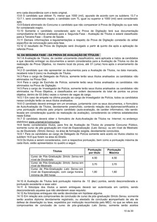 erro cada discordância com o texto original.
13.8 O candidato que obtiver TL menor que 1000 (mil), apurado de acordo com os subitens 13.7 e
13.7.1, será considerado inapto; o candidato com TL igual ou superior a 1000 (mil) será considerado
apto.
13.9 Estará eliminado do Concurso o candidato que não comparecer à Prova de Digitação ou que nela
for considerado inapto.
13.10 Somente o candidato considerado apto na Prova de Digitação terá sua documentação
comprobatória de títulos analisada para a Segunda Fase - Avaliação de Títulos e estará classificado
para a Terceira Fase – Exame de Saúde.
13.11 Demais informações e regulamentações a respeito da Prova de Digitação constarão do edital
específico de convocação para esta fase.
13.12 O resultado da Prova de Digitação será divulgado a partir d quinto dia após a aplicação da
                                                                  o
referida Prova.

14. DA SEGUNDA FASE - DA PROVA DE AVALIAÇÃO DE TÍTULOS
14.1 A A valiação de Títulos, de caráter unicamente classificatório, será aplicada a todos os candidatos
e que deverão entregar os documentos a serem considerados para a Avaliação de Títulos no dia de
realização da Prova Objetiva, no mesmo local da prova, até 01 (uma) hora após o encerramento da
prova.
14.2 O candidato que não apresentar os documentos para a Avaliação de Títulos, na data marcada,
receberá nota 0 (zero) na Avaliação de Títulos.
14.3 Para o cargo de Delegado de Polícia, somente terão seus títulos analisados os candidatos não
eliminados na Prova Oral.
14.4 Para o cargo de Escrivão de Polícia, somente terão seus títulos analisados os candidatos não
eliminados na Prova de Digitação.
14.5 Para o cargo de Investigador de Polícia, somente terão seus títulos analisados os candidatos não
eliminados na Prova Objetiva, e classificados em ordem decrescente do total de pontos na prova
objetiva, dentro de 03 (três) vezes o número de vagas do cargo.
14.5.1 Em caso de empate na última posição ao cargo de Investigador de Polícia, todos os candidatos
nessa condição terão os seus títulos analisados.
14.6 O candidato deverá entregar em um envelope, juntamente com os seus documentos, o formulário
de Auto-Avaliação de Títulos, devidamente preenchido, contendo relação dos diplomas/certificados e
uma pontuação atribuída pelo próprio candidato (auto-avaliação, de caráter informativo, não sendo
levada em consideração quando da realização da avaliação), considerando os critérios estabelecidos
neste Edital.
14.7 O candidato deverá obter o formulário de Auto-Avaliação de Títulos na Internet, no endereço
eletrônico www.unemat.br/concursos.
14.8 Serão considerados títulos, para fins de Avaliação de Títulos do presente Concurso Público,
somente curso de pós-graduação em nível de Especialização (Lato Sensu), ou em nível de Mestrado
ou de Doutorado (Stricto Sensu), na área de formação exigida, devidamente concluídos.
14.8.1 Para os candidatos ao cargo de Delegado de Polícia somente será aceito os títulos citados no
subitem 14.8 que forem na área do Direito.
14.9 Os títulos a serem considerados, com a respectiva pontuação, bem como a pontuação máxima de
cada título, estão apresentados no quadro a seguir.

                                                            Pontuação        Pontuação
                               Títulos
                                                             por título       Máxima
            Curso de Pós-Graduação Stricto Sensu em
                                                                4,50             4,50
            nível de Doutorado
            Curso de Pós-Graduação Stricto Sensu em
                                                                3,70             3,70
            nível de Mestrado
            Curso de Pós-Graduação Lato Sensu em
            nível de Especialização, com carga horária          1,80             1,80
            mínima de 360 horas

14.10 A Avaliação de Títulos terá pontuação máxima de 10 (dez ) pontos, sendo desconsiderada a
pontuação excedente a esse valor.
14.11 A fotocópia dos títulos a serem entregues deverá ser autenticada em cartório, sendo
desconsiderado aqueles que não atenderem esse requisito.
14.12 As fotocópias entregues não serão devolvidas em hipótese alguma.
14.13 Em relação aos comprovantes de conclusão de curso de pós -graduação Stricto Sensu, somente
serão aceitos diploma devidamente registrado, ou atestado de conclusão a    companhado de ata de
defesa de dissertação ou tese, expedidos por instituição reconhecida pelo MEC; no que se refere aos
comprovantes de conclusão de curso de pós-graduação Lato Sensu, somente serão aceitos

                                                                                           10 de 30
 