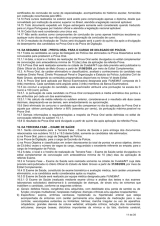 certificados de conclusão de curso de especialização, acompanhados do histórico escolar, fornecidos
por instituição reconhecida pelo MEC.
14.14 Para cursos realizados no exterior será aceito para comprovação apenas o diploma, desde que
convalidado por instituição de ensino superior no Brasil, atendida a legislação nacional aplicável.
14.15 Todo documento expedido em língua estrangeira somente será considerado quando traduzido
para a Língua Portuguesa por tradutor oficial e atendida a legislação nacional aplicável.
14.16 Cada título será considerado uma única vez.
14.17 Não serão aceitos como comprovantes de conclusão de curso apenas históricos escolares ou
qualquer outro documento que não permita a comprovação da conclusão de curso.
14.18 O resultado da Avaliação de Títulos será divulgado será a partir do quinto dia após a divulgação
do desempenho dos candidatos na Prova Oral e da Prova de Digitação.

15. DA SEGUNDA FASE - PROVA ORAL PARA O CARGO DE DELEGADO DE POLÍCIA
15.1 Todos os candidatos ao cargo de Delegado de Polícia não eliminados na Prova Dissertativa serão
convocados para prestarem a Prova Oral.
15.1.1 A data, o local e o horário de realização da Prova Oral serão divulgados no edital complementar
de convocação com antecedência mínima de 10 (dez) dias da aplicação da referida Prova.
15.2 A Prova Oral será realizada somente na cidade de Cuiabá/MT cuja data prevista será publicada no
Diário Oficial do Estado de Mato Grosso a partir de 31/08/2009, por meio de Edital Complementar.
15.3. A Prova Oral, de caráter eliminatório e classificatório, avaliará o conhecimento do candidato nas
matérias Direito Penal, Direito Processual Penal e Organização e Estatuto da Polícia Judiciária Civil de
Mato Grosso, abrangendo os conteúdos programáticos disponíveis no Anexo VI deste Edital.
15.4. A Prova Oral será aplicada por Banca Examinadora designada pela FUNEMAT composta de 3
(três) membros. Cada candidato será argüido pelos 3 (três) membros da Banca Examinadora.
15.5 Ao concluir a argüição do candidato, cada examinador atribuirá uma pontuação na escala de 0
(zero) a 100 (cem) pontos.
15.5.1. A pontuação de cada candidato na Prova Oral corresponderá à média aritmética dos pontos a
ele atribuídos por cada um dos examinadores.
15.5.1.1 No cálculo da média referida no subitem anterior, considerar-se-á o resultado até duas casas
decimais, desprezando-se as demais, sem arredondamento ou aproximação.
15.6 Será eliminado do concurso o candidato que não comparecer no dia da aplicação da Prova Oral e
aquele que obtiver pontuação inferior a 60% (sessenta por cento), da pontuação máxima possível na
Prova Oral.
15.7 Demais informações e regulamentações a respeito da Prova Oral serão definidas no edital de
convocação referido no subitem 15.1.1.
15.8 O resultado da Prova Oral será divulgado a partir do quinto dia após aplicação da referida Prova.

16. DA TERCEIRA FASE – EXAME DE SAÚDE
16.1. Serão convocados para a Terceira Fase - Exame de Saúde e para entrega dos documentos
relacionados nos subitens 16.5.3 e 19.5 deste Edital, somente os candidatos não eliminados:
a) na Prova Oral, para o cargo de Delegado de Polícia;
b) na Prova de Digitação, para o cargo de Escrivão de Polícia;
c) na Prova Objetiva e classificados em ordem decrescente do total de pontos na prova objetiva, dentro
de 03 (três) vezes o número de vagas do cargo, resguardado o excedente referente ao empate, para o
cargo de Investigador de Polícia.
16.2 A data, o local e o horário de realização da Terceira Fase – Exame de Saúde serão divulgados no
edital complementar de convocação com antecedência mínima de 10 (dez) dias da aplicação d            o
referido Exame.
16.3 A Terceira Fase – Exame de Saúde será realizada somente na cidade de Cuiabá/MT cuja data
prevista será publicada no Diário Oficial do Estado de Mato Grosso a partir de 31/08/2009, por meio de
Edital Complementar.
16.4 O Exame de Saúde, constituído de exame biométrico e avaliação médica, terá caráter unicamente
eliminatório, e os candidatos serão considerados aptos ou inaptos.
16.5 O Exame de Saúde será realizado por equipe médica designada pela FUNEMAT.
16.5.1 O Exame de Saúde (realizado mediante exame clínico e análise dos testes e dos exames
laboratoriais solicitados) destinar-se-á à constatação de doenças, de sinais e/ou de sintomas que
inabilitem o candidato, conforme os seguintes critérios:
a) Gerais: defeitos físicos, congênitos e/ou adquiridos, com debilidade e/ou perda de sentido ou de
    função; cirurgias mutiladoras; neoplasias malignas; doenças crônicas e/ou agudas incapacitantes;
b) Específicos: sopros, arritmias cardíacas; hipotensão ou hipertensão arterial que esteja
    acompanhada de sintomas com caráter permanente e/ou dependa de medicação para o seu
    controle; vasculopatias evidentes ou limitantes; hérnias; marcha irregular ou uso de aparelhos
    ortopédicos; grandes desvios de coluna vertebral; artropatia crônica; redução dos movimentos
    articulares; doenças ósseas; distúrbios importantes da mímica e da fala; disritmia cerebral;

                                                                                           11 de 30
 