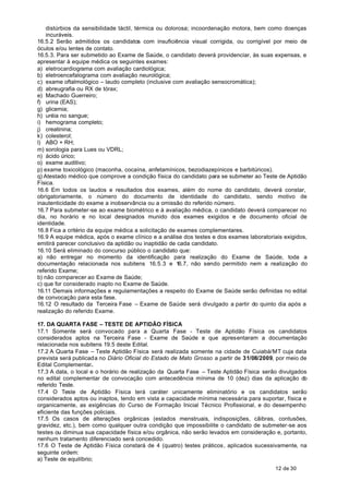 distúrbios da sensibilidade táctil, térmica ou dolorosa; incoordenação motora, bem como doenças
    incuráveis.
16.5.2 Serão admitidos os candidatos com insuficiência visual corrigida, ou corrigível por meio de
óculos e/ou lentes de contato.
16.5.3. Para ser submetido ao Exame de Saúde, o candidato deverá providenciar, às suas expensas, e
apresentar à equipe médica os seguintes exames:
a) eletrocardiograma com avaliação cardiológica;
b) eletroencefalograma com avaliação neurológica;
c) exame oftalmológico – laudo completo (inclusive com avaliação sensocromática);
d) abreugrafia ou RX de tórax;
e) Machado Guerreiro;
f) urina (EAS);
g) glicemia;
h) uréia no sangue;
i) hemograma completo;
j) creatinina;
k) colesterol;
l) ABO + RH;
m) sorologia para Lues ou VDRL;
n) ácido úrico;
o) exame auditivo;
p) exame toxicológico (maconha, cocaína, anfetamínicos, bezodiazepínicos e barbitúricos).
q) Atestado médico que comprove a condição física do candidato para se submeter ao Teste de Aptidão
Física.
16.6 Em todos os laudos e resultados dos exames, além do nome do candidato, deverá constar,
obrigatoriamente, o número do documento de identidade do candidato, sendo motivo de
inautenticidade do exame a inobservância ou a omissão do referido número.
16.7 Para submeter-se ao exame biométrico e à avaliação médica, o candidato deverá comparecer no
dia, no horário e no local designados munido dos exames exigidos e de documento oficial de
identidade.
16.8 Fica a critério da equipe médica a solicitação de exames complementares.
16.9 A equipe médica, após o exame clínico e a análise dos testes e dos exames laboratoriais exigidos,
emitirá parecer conclusivo da aptidão ou inaptidão de cada candidato.
16.10 Será eliminado do concurso público o candidato que:
a) não entregar no momento da identificação para realização do Exame de Saúde, toda a
documentação relacionada nos subitens 16.5.3 e 16.7, não sendo permitido nem a realização do
referido Exame;
b) não comparecer ao Exame de Saúde;
c) que for considerado inapto no Exame de Saúde.
16.11 Demais informações e regulamentações a respeito do Exame de Saúde serão definidas no edital
de convocação para esta fase.
16.12 O resultado da Terceira Fase – Exame de Saúde será divulgado a partir do quinto dia após a
realização do referido Exame.

17. DA QUARTA FASE – TESTE DE APTIDÃO FÍSICA
17.1 Somente será convocado para a Quarta Fase - Teste de Aptidão Física os candidatos
considerados aptos na Terceira Fase - Exame de Saúde e que apresentaram a documentação
relacionada nos subitens 19.5 deste Edital.
17.2 A Quarta Fase – Teste Aptidão Física será realizada somente na cidade de Cuiabá/MT cuja data
prevista será publicada no Diário Oficial do Estado de Mato Grosso a partir de 31/08/2009, por meio de
Edital Complementar.
17.3 A data, o local e o horário de realização da Quarta Fase – Teste Aptidão Física serão divulgados
no edital complementar de convocação com antecedência mínima de 10 (dez) dias da aplicação do
referido Teste.
17.4 O Teste de Aptidão Física terá caráter unicamente eliminatório e os candidatos serão
considerados aptos ou inaptos, tendo em vista a capacidade mínima necessária para suportar, física e
organicamente, as exigências do Curso de Formação Inicial Técnico Profissional, e do desempenho
eficiente das funções policiais.
17.5 Os casos de alterações orgânicas (estados menstruais, indisposições, cãibras, contusões,
gravidez, etc.), bem como qualquer outra condição que impossibilite o candidato de submeter-se aos
testes ou diminua sua capacidade física e/ou orgânica, não serão levados em consideração e, portanto,
nenhum tratamento diferenciado será concedido.
17.6 O Teste de Aptidão Física constará de 4 (quatro) testes práticos, aplicados sucessivamente, na
seguinte ordem:
a) Teste de equilíbrio;
                                                                                          12 de 30
 