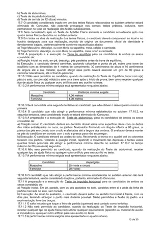 b) Teste de abdominais;
c) Teste de impulsão horizontal;
d) Teste de corrida de 12 (doze) minutos.
17.7 O candidato considerado inapto em um dos testes físicos relacionados no subitem anterior estará
eliminado do Concurso, não podendo prosseguir nos demais testes práticos, inclusive, nem
permanecer no local de realização dos testes subseqüentes.
17.8 Será considerado apto no Teste de Aptidão Física somente o candidato considerado apto nos
quatro testes físicos descritos no subitem anterior.
17.9 Em todos os dias de realização dos testes físicos, o candidato deverá comparecer ao local e no
horário designado para sua realização, munido de original de documento oficial de identidade e
devidamente trajado, preferencialmente conforme especificado abaixo:
a) Traje Masculino: descalço, ou com tênis ou sapatilha, meia, calção e camiseta;
b) Traje Feminino: descalço, ou com tênis ou sapatilha, meia, short e camiseta;
17.10 A preparação e a execução do Teste de equilíbrio para os candidatos d ambos os sexos
                                                                                       e
consistirão de:
a) Posição inicial: no solo, em pé, descalço, pés paralelos antes da trave de equilíbrio;
b) Execução: o candidato deverá caminhar, apoiando calcanhar e ponta de pé, sobre uma trave de
equilíbrio com as dimensões de 4 metros de comprimento, 30 centímetros de altura e 10 centímetros
de largura até a sua metade; quando atingir esse ponto deverá executar um giro de 90 graus e
caminhar lateralmente, até o final do percurso.
17.10.1 Não será permitido ao candidato, quando da realização do Teste de Equilíbrio, tocar com o(s)
pé(s) o solo, ou com a(s) mão(s) o solo ou a trave após o início da prova, bem como receber qualquer
tipo de ajuda física ou qualquer outro artifício para seu auxílio no teste.
17.10.2 A performance mínima exigida está apresentada no quadro abaixo.

                    Candidato                    Distância mínima exigida
           Masculino                      4,00 metros
           Feminino                       4,00 metros

17.10.3 Será concedida uma segunda tentativa ao candidato que não obtiver o desempenho mínimo na
primeira.
17.10.4 O candidato que não atingir a performance mínima estabelecida no subitem 17.10.2, na
segunda tentativa, será considerado inapto e estará eliminado do Concurso.
17.10.5 A preparação e a execução do Teste de abdominais, para os candidatos de ambos os sexos
consistirão de:
a) Posição inicial: O candidato deitará em decúbito dorsal sobre uma superfície plana com os dedos
das mãos entrelaçados na nuca, os joelhos flexionados formando um ângulo inferior a 90 graus, a
planta dos pés em contato com o solo e afastados até a largura dos ombros. O avaliador deverá manter
os pés do candidato em contato com o solo e presos para não escorregar;
b) Execução: O candidato elevará as costas do solo, flexionando o tronco e o quadril até os cotovelos
tocarem nos joelhos, voltando à posição inicial, repetindo o movimento tão depressa e tantas vezes
quantas forem possíveis até atingir a performance mínima descrita no subitem 17.10.7 no tempo
máximo de 60 (sessenta) segundos.
17.10.6 Não será permitido ao candidato, quando da realização do Teste de abdominal, receber
qualquer tipo de ajuda física ou qualquer outro artifício para seu auxílio no teste.
17.10.7 A performance mínima exigida está apresentada no quadro abaixo.

                      Candidato                          Repetições
          Masculino                       25 (vinte e cinco)
          Feminino                        20 (vinte)

17.10. 8 O candidato que não atingir a performance mínima estabelecida no subitem anterior não terá
segunda tentativa, sendo considerado inapto e, portanto, eliminado do Concurso.
17.11 A preparação e a execução do Teste de impulsão horizontal para os candidatos de ambos os
sexos consistirão de:
a) Posição inicial: Em pé, parado, com os pés apoiados no solo, paralelos entre si e atrás da linha de
partida marcada no solo, sem tocá-la;
b) Execução: Ao sinal do avaliador, o candidato deverá saltar no sentido horizontal à frente, com os
dois pés, tentando alcançar o ponto mais distante possível. Serão permitidas a flexão do joelho e a
movimentação livre dos braços.
17.11. 1 O salto iniciado que toque a linha de partida (queimar) será contado como tentativa.
17.11. 2 Não será permitido ao candidato, quando da realização do Teste de impulsão horizontal,
receber qualquer tipo de ajuda física nem utilizar qualquer equipamento (aparelho ou material de auxílio
à impulsão) ou qualquer outro artifício para seu auxílio no teste.
17.11. 3 A performance mínima exigida está apresentada no quadro abaixo.
                                                                                           13 de 30
 