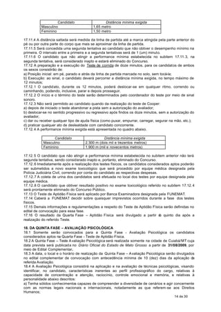 Candidato                    Distância mínima exigida
          Masculino                      1,65 metro
          Feminino                       1,50 metro

17.11.4 A distância saltada será medida da linha de partida até a marca atingida pela parte anterior do
pé ou por outra parte do corpo que mais se aproximar da linha de partida.
17.11.5 Será concedida uma segunda tentativa ao candidato que não obtiver o desempenho mínimo na
primeira. O intervalo entre a primeira e a segunda tentativas será de 1 (um) minuto.
17.11.6 O candidato que não atingir a performance mínima estabelecida no subitem 17.11. 3, na
segunda tentativa, será considerado inapto e estará eliminado do Concurso.
17.12 A preparação e a execução do Teste de corrida de doze minutos, para os candidatos de ambos
os sexos consistirão de:
a) Posição inicial: em pé, parado e atrás da linha de partida marcada no solo, sem tocá-la;
b) Execução: ao sinal, o candidato deverá percorrer a distância mínima exigida, no tempo máximo de
12 minutos;
17.12. 1 O candidato, durante os 12 minutos, poderá deslocar-se em qualquer ritmo, correndo ou
caminhando, podendo, inclusive, parar e depois prosseguir.
17.12. 2 O início e o término do teste serão determinados pelo coordenador do teste por meio de sinal
sonoro.
17.12.3 Não será permitido ao candidato quando da realização do teste de Cooper:
a) depois de iniciado o teste abandonar a pista sem a autorização do avaliador;
b) deslocar-se no sentido progressivo ou regressivo após findos os doze minutos, sem a autorização do
avaliador;
c) dar ou receber qualquer tipo de ajuda física (como puxar, empurrar, carregar, segurar na mão, etc.);
d) praticar qualquer ato de deslealdade com candidato concorrente.
17.12. 4 A performance mínima exigida está apresentada no quadro abaixo.

                 Candidato                      Distância mínima exigida
           Masculino                 2.300 m (dois mil e trezentos metros)
           Feminino                  1.900 m (mil e novecentos metros)

17.12. 5 O candidato que não atingir a performance mínima estabelecida no subitem anterior não terá
segunda tentativa, sendo considerado inapto e, portanto, eliminado do Concurso.
17.12.6 Imediatamente após a realização dos testes físicos, os candidatos considerados aptos poderão
ser submetidos a novo exame toxicológico que será procedido por equipe médica designada pela
Polícia Judiciária Civil, correndo por conta do candidato as respectivas despesas.
17.12.7 A coleta de urina dos candidatos será efetuada no local dos testes por equipe designada pela
equipe médica.
17.12.8 O candidato que obtiver resultado positivo no exame toxicológico referido no subitem 17.12. 4
será prontamente eliminado do Concurso Público.
17.13 O Teste de Aptidão Física será aplicado por Banca Examinadora designada pela FUNEMAT.
17.14 Caberá a FUNEMAT decidir sobre quaisquer imprevistos ocorridos durante a fase dos testes
físicos.
17.15 Demais informações e regulamentações a respeito do Teste de Aptidão Física serão definidas no
edital de convocação para essa fase.
17.16 O resultado da Quarta Fase – Aptidão Física será divulgado a partir d quinto dia após a
                                                                                   o
realização do referido Teste.

18. DA QUINTA FASE – AVALIAÇÃO PSICOLÓGICA
18.1 Somente serão convocados para a Quinta Fase - Avaliação Psicológica os candidatos
considerados aptos na Quarta Fase - Teste de Aptidão Física.
18.2 A Quinta Fase – Teste A valiação Psicológica será realizada somente na cidade de Cuiabá/MT cuja
data prevista será publicada no Diário Oficial do Estado de Mato Grosso a partir de 31/08/2009, por
meio de Edital Complementar.
18.3 A data, o local e o horário de realização da Quinta Fase – A valiação Psicológica serão divulgados
no edital complementar de convocação com antecedência mínima de 10 (dez) dias da aplicação da
referida Avaliação.
18.4 A Avaliação Psicológica consistirá na aplicação e na avaliação de técnicas psicológicas, visando
identificar, no candidato, características inerentes ao perfil profissiográfico do cargo, relativas à
capacidade de concentração e atenção, raciocínio, controle emocional e memória, e relativas à
personalidade abaixo descritos:
a) Tenha sólidos conhecimentos capazes de compreender a diversidade de cenários e agir concernente
com as normas legais nacionais e internacionais, notadamente as que referem-se aos Direitos
Humanos;
                                                                                          14 de 30
 