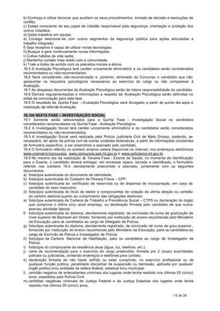 b) Conheça e utilize técnicas que auxiliem os seus procedimentos, tomada de decisão e resoluções de
conflito;
c) Esteja consciente de seu papel de cidadão responsável pela segurança, orientação e proteção dos
outros cidadãos;
d) Saiba trabalhar em equipe;
e) Consiga relacionar-se com outros segmentos da segurança pública para ações articuladas e
trabalho integrado;
f) Seja receptivo e capaz de utilizar novas tecnologias;
h) Busque e gere continuamente novas informações;
i) Cultive hábitos de vida sadia;
j) Mantenha contato mais direto com a comunidade;
k) Trate a todos de acordo com os preceitos morais e éticos.
18.5 A Avaliação Psicológica terá caráter unicamente eliminatório e os candidatos serão considerados
recomendados ou não-recomendados.
18.6 Será considerado não-recomendado e, portanto, eliminado do Concurso o candidato que não
apresentar os requisitos psicológicos necessários ao exercício do cargo ou não comparecer à
Avaliação.
18.7 As despesas decorrentes da Avaliação Psicológica serão de inteira responsabilidade do candidato.
18.8 Demais regulamentações e informações a respeito da Avaliação Psicológica serão definidas no
edital de convocação para esta fase.
18.9 O resultado da Quinta Fase – A valiação Psicológica será divulgado a partir do quinto dia após a
realização da referida Avaliação.

19. DA SEXTA FASE – INVESTIGAÇÃO SOCIAL
19.1 Somente serão selecionados para a Quinta Fase - Investigação Social os candidatos
considerados recomendados na Quinta Fase - Avaliação Psicológica.
19.2 A Investigação Social terá caráter unicamente eliminatório e os candidatos serão considerados
recomendados ou não-recomendados.
19.3 A Investigação Social será realizada pela Polícia Judiciária Civil de Mato Grosso, podendo, se
necessário, ter apoio da polícia civil de outras unidades federativas, a partir de informações constantes
de formulário específico, a ser preenchido e assinado pelo candidato.
19.4 O formulário referido no subitem anterior estará disponível na Internet, nos endereços eletrônicos
www.unemat.br/concursos, www.concursos.sad.mt.gov.br e www.policiacivil.mt.gov.br.
19.5 No mesmo dia da realização d Terceira Fase - Exame de Saúde, no momento da identificação
                                       a
para o Exame, o candidato deverá entregar, em envelope opaco, lacrado e identificado, o formulário
referido nos subitens 19.4, devidamente preenchido e assinado, juntamente com os seguintes
documentos:
a) fotocópia autenticada do documento de identidade;
b) fotocópia autenticada do Cadastro de Pessoa Física – CPF;
c) fotocópia autenticada do certificado de reservista ou de dispensa de incorporação, em caso de
   candidato do sexo masculino;
d) fotocópia autenticada do título de eleitor e comprovantes de votação da última eleição ou certidão
   do cartório eleitoral quanto ao cumprimento das obrigações eleitorais;
e) fotocópia autenticada da Carteira de Trabalho e Previdência Social – CTPS ou declaração do órgão
   que comprove o último e/ou atual emprego, ou declaração firmada pelo candidato de que nunca
   exerceu atividade laboral;
f) fotocópia autenticada do diploma, devidamente registrado, de conclusão de curso de graduação de
   nível superior de Bacharel em Direito, fornecido por instituição de ensino reconhecida pelo Ministério
   da Educação, para os candidatos ao cargo de Delegado de Polícia;
g) fotocópia autenticada do diploma, devidamente registrado, de conclusão de curso de grau superior ,
   fornecido por instituição de ensino reconhecida pelo Ministério da Educação, para os candidatos ao
   cargo de Escrivão de Polícia e Investigador de Polícia;
h) fotocópia da Carteira Nacional de Habilitação, para os candidatos ao cargo de Investigador de
   Polícia;
i) fotocópia do comprovante da residência atual (água, luz, telefone, etc.);
j) carta de recomendação para o exercício do cargo pretendido, firmada por 2 (duas) autoridades
   policiais ou judiciárias, contendo endereços e telefones para contato;
k) declaração firmada de não haver sofrido ou estar cumprindo, no exercício profissional ou de
   qualquer função pública, penalidade disciplinar de suspensão ou demissão, aplicada por qualquer
   órgão público e/ou entidade da esfera federal, estadual e/ou municipal;
l) certidão negativa de antecedentes criminais dos lugares onde tenha residido nos últimos 05 (cinco)
   anos, expedidos pela Polícia Civil;
m) certidões negativas criminais da Justiça Federal e da Justiça Estadual dos lugares onde tenha
   residido nos últimos 05 (cinco) anos.

                                                                                            15 de 30
 