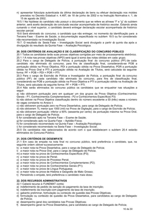 n) apresentar fotocópia autenticada da última declaração de bens ou efetuar declaração nos moldes
   previstos no Decreto Estadual n. 4.487, de 18 de junho de 2002 e na Instrução Normativa n. 1, de
   15 de agosto de 2002;
19.5.1 Na hipótese do candidato não possuir o documento que se refere as alíneas “f” e “g” do subitem
anterior, será aceito declaração de conclusão escolar acompanhada de histórico escolar. Estando ainda
cursando o nível superior, o candidato deverá entregar declaração escolar acompanhada de histórico
escolar parcial.
19.6 Será eliminado do concurso, o candidato que não entregar, no momento da identificação para a
Terceira Fase - Exame de Saúde, a documentação especificada no subitem 19.5 ou for considerado
não-recomendado na Investigação Social.
19.7. O resultado da Sexta Fase – Investigação Social será divulgado a partir d quinto dia após a
                                                                                 o
divulgação do resultado da Quinta Fase – Avaliação Psicológica.

20. DOS CRITÉRIOS DE AVALIAÇÃO E DE CLASSIFICAÇÃO DO CONCURSO PÚBLICO
20.1 Todos os candidatos terão suas provas objetivas corrigidas por meio de processamento eletrônico.
20.1.1 A nota nas provas objetivas (NPO) será igual à soma das notas obtidas em cada grupo.
20.2 Para o cargo de Delegado de Polícia, a pontuação final do concurso público (PF) de cada
candidato não eliminado do concurso, para fins de classificação final, considerando-se POB a
pontuação obtida na Prova Objetiva, PDI a pontuação obtida na Prova Dissertativa, POR a pontuação
obtida na Prova Oral e PTI a pontuação obtida na Avaliação de Títulos, será calculada da seguinte
forma: PF = POB + PDI + POR + PTI.
20.3 Para o cargo de Escrivão de Polícia e Investigador de Polícia, a pontuação final do concurso
público (PF) de cada candidato não eliminado do concurso, para fins de classificação final,
considerando-se POB a pontuação obtida na Prova Objetiva e PTI a pontuação obtida na Avaliação de
Títulos, será calculada da seguinte forma: PF = POB + PTI.
20.4 Não serão eliminados do concurso público os candidatos que se enquadrar nas situações a
seguir:
a) não obtiverem pontuação zero em qualquer um dos grupos da Prova Objetiva (Conhecimentos
Gerais - P1, Conhecimentos Complementares - P2 e Conhecimentos Específicos P3)
b) não obtiver na Prova Objetiva classificação dentro do número excedente a 03 (três) vezes o número
de vagas constante no Anexo I;
c) não obtiverem pontuação zero na Prova Dissertativa, para cargo de Delegado de Polícia;
d) não obtiverem TL menor que 1000 (mil) na Prova de Digitação, para o cargo de Escrivão de Polícia;
e) não obtiverem pontuação inferior a 60% (sessenta por cento) da pontuação máxima na Prova Oral,
para o cargo de Delegado de Polícia;
f) for considerado apto na Terceira Fase – Exame de Saúde;
g) for considerado apto na Quarta Fase – Aptidão Física;
h) for considerado recomendado na Quinta Fase – Avaliação Psicológica;
i) for considerado recomendado na Sexta Fase – Investigação Social;
20.5 Os candidatos não selecionados de acordo com o que estabelecem o subitem 20.4 estarão
eliminados do Concurso Público.

21. DOS CRITÉRIOS DE DESEMPATE
21.1 Em caso de empate na nota final no concurso público, terá preferência o candidato, que, na
seguinte ordem obtiver sucessivamente:
k) a maior nota na Prova Dissertativa, para o cargo de Delegado de Polícia;
l) a maior nota na Prova Oral, para o cargo de Delegado de Polícia;
m) a maior nota na prova de Conhecimentos Específicos (P3);
n) a maior nota na prova de Penal;
o) a maior nota na prova de Processo Penal;
p) a maior nota na prova de Conhecimentos Complementares (P2);
q) a maior nota na prova de Conhecimentos Gerais (P1);
r) a maior nota na prova de Língua Portuguesa;
s) a maior nota na prova de História e Geografia de Mato Grosso;
t) Persistindo o empate, terá preferência o candidato mais idoso.

22. DOS RECURSOS ADMINISTRATIVOS
22.1 Caberá recurso à FUNEMAT contra:
a) indeferimento de pedido de isenção do pagamento da taxa de inscrição;
b) indeferimento da inscrição com pagamento da taxa de inscrição;
c) gabarito preliminar, formulação ou conteúdo de questão das Provas Objetivas;
d) formulação ou conteúdo de questão da Prova Dissertativa, para candidatos ao cargo de Delegado
   de Polícia;
e) desempenho geral dos candidatos nas Provas Objetivas;
f) desempenho geral na Prova Dissertativa, para candidatos ao cargo de Delegado de Polícia;
                                                                                         16 de 30
 