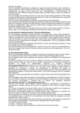 financeira dos órgãos.
24.2 Os candidatos classificados, excedentes às vagas atualmente existentes, serão mantidos em
cadastro durante o prazo de validade do Concurso Público e poderão ser convocados em função da
disponibilidade de vagas futuras, ficando sob sua responsabilidade o acompanhamento das
nomeações no Diário Oficial do Estado de Mato Grosso, ocorridas durante o prazo de validade do
Concurso Público.
24.3 A nomeação dos candidatos dar-se-á por meio de ato governamental publicado no Diário Oficial
do Estado de Mato Grosso, respeitando-se rigorosamente a ordem de classificação para o cargo/perfil
profissional e município para qual concorreram.
24.4 É de inteira responsabilidade do candidato o acompanhamento das publicações.
24.5 A posse fica condicionada à realização de inspeção de saúde pela Coordenadoria Geral de Perícia
Médica da Secretaria de Estado de Administração, conforme procedimentos dispostos na Instrução
Normativa n. 05/2005/GAB - SAD, publicada no Diário Oficial do Estado de 05 de outubro de 2005, e
posteriores alterações, caso ocorram.
24.6 O não comparecimento do candidato para tomar posse no prazo legal acarretará a perda do
direito à vaga, com consequente publicação de ato tornando sem efeito sua nomeação.

25. DO CURSO DE FORMAÇÃO INICIAL TÉCNICO PROFISSIONAL
25.1 Os candidatos aprovados no Concurso Público e nomeados para o cargo, serão submetidos a
Curso de Formação Inicial Técnico Profissional, com carga horária mínima de 360 horas/aula, que será
realizado na Academia de Polícia Judiciária Civil em Cuiabá/MT, sendo obrigatórios 80% (oitenta por
cento) de freqüência às aulas, bem como obter média mínima nas disciplinas constantes na grade
curricular do curso, obedecendo-se ao disposto na Lei Complementar n. 155, de 14 de janeiro de 2004
e demais normatizações.
25.2 A lotação dos candidatos obedecerá rigorosamente à ordem de classificação alcançada no Curso
de Formação Inicial Técnico Profissional.
25.3 Será exonerado por Ato Governamental o policial civil que não concluir com aproveitamento o
Curso de Formação Inicial Técnico Profissional, conforme determina a Lei Complementar n. 155, de 14
de janeiro de 2004.

26. DAS DISPOSIÇÕES FINAIS
26.1 É de inteira responsabilidade do candidato acompanhar a publicação de todos os atos, Editais e
comunicados referentes a este Concurso Público no Diário Oficial do Estado de Mato Grosso.
26.2 O candidato deverá manter atualizado seu endereço e telefone na FUNEMAT, até o resultado final
do concurso.
26.3 Após o resultado final e até o prazo de validade do concurso, a comunicação de que trata o
subitem anterior deverá ser feita por escrito, mediante preenchimento de formulário específico da
Secretaria     de     Estado      de     Administração,   disponível      no    endereço     eletrônico
www.concursos.sad.mt.gov.br que deverá conter: nome completo do candidato, número do documento
de identidade, número do CPF, concurso a que concorreu, cargo, endereço completo, telefone e
assinatura do candidato, e deverá ser encaminhado à Secretaria de Estado de
Administração/Superintendência de Gestão de Pessoas/Coordenadoria de Provimento/Gerência de
Recrutamento e Seleção - Centro Político Administrativo - CPA, Palácio Paiaguás, Bloco III, Cuiabá/MT,
CEP: 78050-970.
26.4 São de inteira responsabilidade do candidato os prejuízos decorrentes da não atualização de seu
endereço.
26.5 O candidato poderá obter informações, documentações e orientações sobre o Concurso Público,
tais como Editais, processo de inscrição, local de prova, gabaritos, resultados das provas, resultados
dos recursos, convocações e resultado final, na Internet, nos endereços eletrônicos
www.unemat.br/concursos e/ou www.concursos.sad.mt.gov.br.
26.6 Não será fornecido pela FUNEMAT qualquer documento comprobatório de aprovação ou
classificação do candidato, valendo para esse fim a publicação no Diário Oficial do Estado de Mato
Grosso.
26.7 O prazo de validade do Concurso Público será de 02 (dois) anos, podendo ser prorrogado por
igual período, contado a partir da data de homologação do Concurso Público.
26.8 Todas as informações relativas ao Concurso Público, após a publicação do resultado final,
deverão ser obtidas na Secretaria de Estado de Administração de Mato Grosso.
26.9 A Legislação com entrada em vigor após a data de publicação deste Edital, bem como, alterações
em dispositivos legais e normativos a ele posteriores, não serão objeto de avaliação nas provas
objetivas deste concurso público.
26.10 Os casos omissos neste Edital serão resolvidos, conjuntamente, pela Secretaria de Estado de
Administração e pela FUNEMAT, no que se refere à realização deste Concurso Público.
27.12 Fazem parte deste Edital:
a) Anexo I – Carreiras, cargos e vagas;
b) Anexo II – Atribuição, jornada de trabalho, enquadramento inicial e remuneração;
                                                                                          18 de 30
 