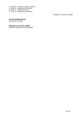 c)   Anexo III – Postos de acesso a internet;
d)   Anexo IV – Agências dos Correios;
e)   Anexo V – Quadro de provas;
f)   Anexo VI - Conteúdo Programático.

                                                Cuiabá/MT, 27 de julho de 2009.


BLAIRO BORGES MAGGI
Governador do Estado


GERALDO A. DE VITTO JUNIOR
Secretário de Estado de Administração




                                                                   19 de 30
 