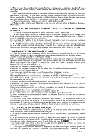 1.9 Não havendo disponibilidade de locais suficientes ou adequados na cidade de Cuiabá/MT para a
realização das provas objetivas, estas poderão ser realizadas também na cidade de Várzea
Grande/MT.
1.10 Não havendo número suficiente de inscrições para realização das provas objetivas nos Municípios
relacionadas no subitem 1.8, estas serão automaticamente transferidas para o Município mais próximo.
Haverá publicação de Edital Complementar em Diário Oficial do Estado dessa alteração, caso ocorra,
com antecedência mínima de 05 (cinco) dias da data da aplicação da prova objetiva.
1.11 As demais fases serão realizadas somente na Cidade de Cuiabá/MT.
1.12 Toda menção a horário neste Edital terá como referência o horário oficial da Capital do Estado de
Mato Grosso.

2. DOS CARGOS, DAS ATRIBUIÇÕES, DO REGIME JURÍDICO, DA JORNADA DE TRABALHO E
DAS VAGAS
2.1. Os cargos, os requisitos básicos e as vagas constam no Anexo I deste Edital.
2.2. As atribuições, enquadramento inicial e remuneração dos cargos constam no Anexo II deste Edital.
2.3 O regime jurídico da carreira policial civil é o estatutário, regido pela Lei Complementar n. 155 de 14
de janeiro de 2004 e suas alterações posteriores.
2.4 A jornada de Trabalho é de dedicação integral, incompatível com o exercício de quaisquer
atividades pública ou privada, exceto 01 (uma), a de magistério.
2.4.1 A função policial sujeita-se à prestação de serviços em condições adversas de segurança, com
risco de vida, plantões noturnos e chamadas a qualquer hora, desde que justificada a necessidade,
inclusive com a realização de diligências policiais em todo o Estado de Mato Grosso ou fora dele.

3. DOS REQUISITOS PARA A INVESTIDURA NO CARGO
3.1. Este Concurso Público está aberto a todos que satisfizerem as exigências das leis brasileiras,
podendo ser investido no cargo o candidato que preencher cumulativamente, os requisitos abaixo:
a) estar devidamente classificado no Concurso Público;
b) ter nacionalidade brasileira e, no caso de nacionalidade portuguesa, estar amparado pelo estatuto de
igualdade entre brasileiros e portugueses, com reconhecimento do gozo dos direitos políticos, nos
termos do parágrafo 1 do artigo 12 da Constituição Federal e na forma do disposto no artigo 13 do
                        º
Decreto n. 70.436, de 18 de abril de 1972;
c) estar em dia com as obrigações eleitorais;
d) estar em dia com as obrigações do Serviço Militar, para os candidatos do sexo masculino;
e) estar em gozo dos direitos políticos;
f) comprovar, por ocasião da posse, o nível de escolaridade exigido para o cargo;
g) possuir aptidão física e mental para o exercício das atribuições do cargo, comprovada por exame
realizado por junta médica oficial vinculada à Secretaria de Estado de Administração/MT;
h) ter idade mínima de 21 (vinte e um) anos de idade, e 45 (quarenta e cinco) anos, no máximo, à data
do encerramento das inscrições;
i) não estar incompatibilizado para nova investidura em cargo público;
j) apresentar, por ocasião da posse, Carteira Nacional de Habilitação – Categoria B, C ou D, para o
cargo de Investigador de Polícia;
k) apresentar outros documentos que se fizerem necessários por ocasião da convocação para a posse.
3.2. Estará impedido de ser empossado o candidato que:
a) deixar de comprovar os requisitos especificados no subitem 3.1;
b) tiver sido demitido, a bem do serviço público, por infração à legislação pertinente;
c) tenha praticado qualquer ato desabonador da sua conduta, detectado por meio dos documentos
apresentados na posse.
3.3. No ato da posse, todos os requisitos especificados no subitem 3.1 e aqueles que vierem a ser
estabelecidos em função da alínea “ ” do mesmo subitem, deverão ser comprovados mediante a
                                         k
apresentação de documento original juntamente com fotocópia, sendo impedido de tomar posse aquele
que não os apresentar, com consequente publicação de ato tornando sem efeito sua nomeação.

4. DAS DISPOSIÇÕES GERAIS SOBRE A INSCRIÇÃO
4.1 O candidato deverá ter idade mínima de 21 (vinte e um) anos de idade, e 45 (quarenta e cinco)
anos, no máximo, à data do encerramento das inscrições.
4.2 A inscrição poderá ser efetuada com pagamento da taxa de inscrição ou com isenção da taxa de
inscrição.
4.2.1 As inscrições que se refere o subitem 4.2 serão realizadas apenas na Internet no endereço
eletrônico www.unemat.br/concursos. Os candidatos terão acesso gratuito a internet para efetuar sua
inscrição, nos postos relacionados no Anexo III deste Edital, até o dia 09/08/2009.
4.3 A inscrição com pagamento de taxa de inscrição somente poderá ser realizada via Internet no
endereço eletrônico www.unemat.br/concursos.
4.4 A inscrição com pedido de isenção do pagamento da taxa de inscrição somente poderá ser
realizada via Internet no endereço eletrônico www.unemat.br/concursos, entretanto, deverá,
                                                                                               2 de 30
 