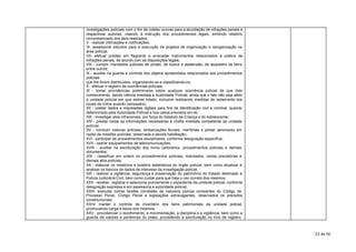 investigações policiais com o fim de coletar provas para a elucidação de infrações penais e
respectivas autorias, visando à instrução dos procedimentos legais, emitindo relatório
circunstanciado dos atos realizados;
V - realizar intimações e notificações;
VI- assessorar estudos para a execução de projetos de organização e reorganização na
área policial;
VII- efetuar prisões em flagrante e arrecadar instrumentos relacionados à prática de
infrações penais, de acordo com as disposições legais;
VIII - cumprir mandados judiciais de prisão, de busca e apreensão, de seqüestro de bens
entre outros;
IX - auxiliar na guarda e controle dos objetos apreendidos relacionados aos procedimentos
policiais
que lhe forem distribuídos, organizando-os e classificando-os;
X - efetuar o registro de ocorrências policiais;
XI - tomar providências preliminares sobre qualquer ocorrência policial de que tiver
conhecimento, dando ciência imediata à Autoridade Policial, ainda que o fato não seja afeto
a unidade policial em que estiver lotado, inclusive realizando medidas de isolamento dos
locais de crime quando necessário;
XII - coletar dados e impressões digitais para fins de identificação civil e criminal, quando
determinado pela Autoridade Policial e nos casos previstos em lei;
XIII - investigar atos infracionais, por força do Estatuto da Criança e do Adolescente;
XIV - prestar todas as informações necessárias à chefia imediata competente da unidade
policial;
XV - conduzir viaturas policiais, embarcações fluviais, marítimas e pilotar aeronaves em
razão de missões policiais, observada a devida habilitação;
XVI - participar de procedimentos disciplinares, conforme designação específica;
XVII - operar equipamentos de telecomunicações;
XVIII - auxiliar na escrituração dos livros cartorários, procedimentos policiais e demais
documentos ;
XIX - classificar em ordem os procedimentos policiais, mandados, cartas precatórias e
demais atos policias;
XX - elaborar os relatórios e boletins estatísticos do órgão policial, bem como atualizar e
analisar os bancos de dados de interesse da investigação policial.
XXI - realizar a vigilância, segurança e preservação do patrimônio do Estado destinado à
Polícia Judiciária Civil, bem como cuidar para que haja o uso correto dos mesmos;
XXII - receber, registrar e selecionar previamente o expediente da unidade policial, conforme
designação expressa e em assessoria a autoridade policial;
XXIII- executar outras tarefas correlatas de natureza policial constantes do Código de
Processo Penal, Código Penal e legislações extravagantes, observados os preceitos
constitucionais;
XXIV- manter o controle de inventário dos bens patrimoniais da unidade policial,
promovendo carga e baixa dos mesmos;
XXV - providenciar o recolhimento, a movimentação, a disciplina e a vigilância, bem como a
guarda de valores e pertences do preso, procedendo a escrituração no livro de registro,



                                                                                                23 de 30
 