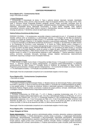 ANEX O VI

                                           CONTEÚDO PROGRAMÁTICO

Prova Objetiva (P1) – Conhecimentos Gerais
Cargo: Para todos os cargos

- Língua Portuguesa
1. Compreensão e interpretação de textos; 2. Tipos e gêneros textuais: descrição, narração, dissertação,
propaganda, editorial, cartaz, anúncio, artigo de opinião, artigo de divulgação científica, bula, charge, tirinha, ofício,
carta; 3. Estrutura Textual: Progressão temática, parágrafo, período, oração, enunciado, pontuação, tipos de
discurso, coesão e coerência; 4. Nível de linguagem: variedade lingüística, formalidade e informalidade, formas de
tratamento, propriedade lexical, adequação comunicativa; 5. Língua padrão: ortografia, crase, regência,
concordância nominal e verbal, flexão verbal e nominal; 6. Morfossintaxe: estrutura, form ação, classe, função e
emprego de palavras; 7. Semântica: estudo da significação das palavras.

História Política e Econômica de Mato Grosso

PERÍODO COLONIAL. 1. Os bandeirantes: escravidão indígena e exploração do ouro; 2. A fundação de Cuiabá:
Tensões políticas entre os fundadores e a administração colonial; 3. A fundação de Vila Bela da Santíssima
Trindade e a criação da Capitania de Mato Grosso; 4. A escravidão negra em Mato Grosso; 5. Os Tratados de
Fronteira entre Portugal e Espanha; 6. Os Capitães -Generais e suas principais realizações . PERÍODO IMPERIAL.
1. A crise da mineração e as alternativas econômicas da Província; 2. A Rusga; 3. Os quilombos em Mato Grosso;
4. Os Presidentes de Província e suas realizações; 5. A Guerra da Tríplice Aliança contra o Paraguai e a
participação de Mato Grosso; 6. A economia mato-grossense após a Guerra da Tríplice Aliança contra o Paraguai;
7. O fim do Império em Mato Grosso. PERÍODO REPUBLICANO. 1.O coronelismo em Mato Grosso; 2. Economia
de Mato Grosso na Primeira República: usinas de açúcar e criação de gado; 3.Relações de trabalho em Mato
Grosso na Primeira República; 4. Mato Grosso durante a Era Vargas: política e economia; 5. Política fundiária e as
tensões sociais no campo; 6. Os governadores estaduais e suas realizações; 7. Tópicos relevantes e atuais de
política, economia, sociedade, educação, tecnologia, energia, relações internacionais, desenvolvimento
sustentável, segurança, ecologia e suas vinculações históricas.


Geografia de Mato Grosso
1.1 Mato Grosso e a região Centro-Oeste,1.2 Geopolítica de Mato Grosso,1.3 Ocupação do território,1.4 aspectos
físicos e domínios naturais do espaço matogrossense, 1.5 Aspectos político-administrativos, 1.6 Aspectos
socioeconômicos de Mato Grosso,1.7 Formação étnica,1.8 Dinâmica da população em Mato Grosso,1.9
Programas governamentais e fronteira agrícola matogrossense, 1.10 A economia do Estado no contexto nacional,
1.11 A urbanização do Estado, 1.12 Produção e as questões ambientais.

Observação: Nível de complexidade compatível com a escolaridade exigida e nível do cargo.


Prova Objetiva (P2) – Conhecimentos Complementares
- Para todos os cargos

Noções de Administração Publica:
1. Formação do Estado e da Administração Pública. 2. Modelos teóricos de Administração Pública: patrimonialista,
burocrático e gerencial. 3. Ética no exercício da função pública. 4. Evolução dos modelos/paradigmas de gestão –
a nova gestão pública. 5. Conceitos de eficiência, eficácia e efetividade aplicados à Administração Pública. 6.
Servidores Públicos: Regime Jurídico, provimento e vacância de cargos públicos, remoção, redistribuição, direitos
e vantagens, licenças e afastamentos e seguridade social do servidor.

Legislação Básica:
1. Princípios fundamentais da CF/88 (arts. 1º a 4º) 2. D     ireitos e garantias fundamentais (arts. 5º a 11) 3.
Organização do Estado político-administrativo (arts. 18 a 33) 4. Administração Pública na CF/88 (arts. 37 a 41) 5.
Organização dos Poderes (arts. 76 a 91). 6. Constituição Estadual. 6. Leis Complementares Estaduais e suas
atualizações posteriores: LC n. 13 de 16 de janeiro de 1992, LC n. 14 de 16 de janeiro de 1992, LC 80 de 14 de
dezembro de 2000, LC n. 112 de 01 de julho 2002. 10. LC n. 155 de 14 de janeiro de 2004, LC 254 de 02 de
outubro de 2006, LC 264 de 28 de dezembro de 2006, LC 266 de 29 de dezembro de 2006.

Observação: Nível de complexidade compatível com a escolaridade exigida e nível do cargo.

Prova Objetiva (P3) – Conhecimentos Específicos
Cargo: Delegado de Polícia

Direito Administrativo 1. Estado, governo e administração pública: conceitos, elementos, poderes e organização;
natureza, fins e princípios. 2. Direito Administrativo: conceito, fontes e princípios. 3. Organização Administrativa:
centralização, descentralização, concentração e des concentração; organização administrativa: administração
direta e indireta. 4. Agentes públicos: espécies e classificação; poderes, deveres e prerrogativas; cargo, emprego e
função públicos; regime jurídico único: provimento, vacância, remoção; direitos e v      antagens; regime disciplinar;
responsabilidade civil, criminal e administrativa. 5. Poderes administrativos: poder vinculado; poder discricionário;
                                                                                                            28 de 30
 