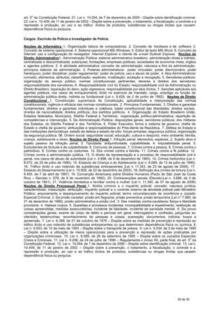 art. 5o da Constituição Federal. 21. Lei n. 10.054, de 7 de dezembro de 2000 – Dispõe sobre identificação criminal.
22. Lei n. 10.409, de 11 de janeiro de 2002 – Dispõe sobre a prevenção, o tratamento, a fiscalização, o controle e a
repressão à produção, ao uso e ao tráfico ilícitos de produtos, substâncias ou drogas ilícitas que causem
dependência física ou psíquica.

Cargos: Escrivão de Polícia e Investigador de Polícia

Noções de Informática 1. Organização básica de computadores. 2. Conceito de hardware e de software. 3.
Conceito de sistema operacional. 4. Sistema operacional MS-Windows. 5. Editor de texto MS-Word. 6. Conceito de
Internet: uso e configuração do navegador Internet Explorer e cliente de e-mail Outlook Express. Noções de
Direito Administrativo1. Administração Pública: sistema administrativo brasileiro; administração direta e indireta,
centralizada e descentralizada; autarquias; fundações; empresas públicas; sociedades de economia mista; órgãos
e agentes públicos. 2. A atividade administrativa: conceito de administração; natureza e fins da administração;
princípios básicos da administração. 3. Poderes administrativos: poder vinculado; poder discricionário; poder
hierárquico; poder disciplinar; poder regulamentar; poder de polícia; uso e abuso de poder. 4. Atos Administrativos:
conceito; elementos; atributos; classificação; espécies; invalidação; anulação e revogação. 5. Servidores públicos:
organização do serviço público; normas constitucionais pertinentes; deveres e direitos dos servidores;
responsabilidade dos servidores. 6. Responsabilidade civil do Estado: responsabilidade civil da Administração no
Direito Brasileiro; reparação do dano; ação regressiva; responsabilidade por atos ilícitos. 7. Sanções aplicáveis aos
agentes públicos nos casos de enriquecimento ilícito no exercício de mandato, cargo, emprego ou função da
administração pública direta, indireta ou fundacional (Lei n. 8.429, de 2 de junho de 1992). Noções de Direito
Constitucional 1. Constituição: supremacia da Constituição; aplicabilidade e interpretação das normas
constitucionais; vigência e eficácia das normas constitucionais. 2. Princípios Fundamentais. 3. Direitos e garantias
fundamentais: direitos e garantias individuais e coletivos; tutela constitucional das liberdades; direitos sociais;
direitos de nacionalidade; direitos políticos; dos partidos políticos. 4. Organização do Estado Brasileiro: União,
Estados federados, Municípios, Distrito Federal e Territórios; organização político-administrativa; repartição de
competências e intervenção. 5. Da Administração Pública: disposições gerais; servidores públicos; dos militares
dos Estados, do Distrito Federal e dos Territórios. 6. Poder Executivo: forma e sistema de governo; chefia de
Estado e chefia de governo; atribuições e responsabilidades do Pres idente da República. 7. Defesa do Estado e
das instituições democráticas: estado de defesa e estado de sítio; forças armadas; segurança pública; organização
da segurança pública. 08. Ordem social: seguridade social; educação, cultura e desporto; meio ambiente; família,
criança, adolescente e idoso. Noções de Direito Penal 1. Infração penal: elementos, espécies. 2. Sujeito ativo e
sujeito passivo da infração penal. 3. Tipicidade, antijuridicidade, culpabilidade. 4. Imputabilidade penal. 5.
Excludentes de ilicitude e de culpabilidade. 6. Concurso de pessoas. 7. Crimes contra a pessoa. 8. Crimes contra o
patrimônio. 9. Crimes contra os costumes. 10. Dos crimes contra a família. 11. Crimes contra a fé pública. 12.
Crimes contra a administração pública. 13. O direito de representação e o processo de responsabilidade civil e
penal, nos casos de abuso de autoridade (Lei n. 4.898, de 9 de dezembro de 1965). 14. Crimes hediondos (Lei n.
8.072, de 25 de julho de 1990). 15. Estatuto da Criança e do Adolescente (Lei n. 8.069, de 13 de julho de 1990).
16. Tráfico ilícito e uso indevido de substâncias entorpecentes (Lei n. 11.343, de 23 de agosto de 2006). 17.
Estatuto do Desarmamento (Lei n. 10.826, de 22 de dezembro de 2003). 18. Definição dos crimes de tortura (Lei n.
9.455, de 7 de abril de 1997). 19. Convenção Americana sobre Direitos Humanos (Pacto de São José da Costa
Rica – Decreto n. 678, de 6 de novembro de 1992). 20. Contravenções penais (Decreto-Lei n. 3.688, de 3 de
outubro de 1941). 21. Violência doméstica e familiar contra a mulher (Lei n. 11.340, de 07 de agosto de 2006).
Noções de Direito Processual Penal 1. Notitia criminis e o inquérito policial: conceito; natureza jurídica;
características; instauração; atribuição; inquérito policial e o controle externo da atividade policial pelo Ministério
Público; arquivamento e desarquivamento do inquérito policial; termo circunstanciado de ocorrência e Juizado
Especial Criminal. 2. Da prisão cautelar: prisão em flagrante; prisão preventiva; prisão temporária (Lei n.o 7.960, de
21 de dezembro de 1989); prisão administrativa e prisão civil. 3. Das medidas contra-cautelares: fiança e liberdade
provisória. 4. Habeas corpus. 5. Questões e processos incidentes: incompatibilidade e impedimento; restituição de
coisas apreendidas; medidas assecuratórias; incidente de falsidade; incidente de sanidade mental. 6. Da prova:
considerações gerais; exame de corpo de delito e perícias em geral; interrogatório e confissão; perguntas ao
ofendido; testemunhas; reconhecimento de pessoas e coisas; acareação; documentos; indícios; busca e
apreensão. 7. Lei n. 6.368, de 21 de outubro de 1976 – Dispõe sobre as medidas de prevenção e repressão ao
tráfico ilícito e uso indevido de substâncias entorpecentes ou que determinem dependência física ou química. 8.
Lei n. 8.653, de 10 de maio de 1993 – Dispõe sobre o transporte de presos. 9. Lei n. 9.034, de 3 de maio de 1995
– Dispõe sobre a utilização de meios operacionais para a prevenção e repressão de ações praticadas por
organizações criminosas. 10. Lei n. 9.099, de 26 de setembro de 1995 – Dispõe sobre os Juizados Especiais
Cíveis e Criminais. 11. Lei n. 9.296, de 24 de julho de 1996 – Regulamenta o inciso XII, parte final, do art. 5o da
Constituição Federal. 12. Lei n. 10.054, de 7 de dezembro de 2000 – Dispõe sobre identificação criminal. 13. Lei n.
10.409, de 11 de janeiro de 2002 – Dispõe sobre a prevenção, o tratamento, a fiscalização, o controle e a
repressão à produção, ao uso e ao tráfico ilícitos de produtos, substâncias ou drogas ilícitas que causem
dependência física ou psíquica.




                                                                                                         30 de 30
 