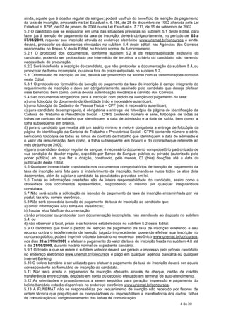 ainda, aquele que é doador regular de sangue; poderá usufruir do benefício da isenção de pagamento
da taxa de inscrição, amparado na Lei Estadual n. 6.156, de 28 de dezembro de 1992 alterada pela Lei
Estadual n. 8795, de 07 de janeiro de 2008 ou na Lei Estadual n. 7.713, de 11 de setembro de 2002.
5.2 O candidato que se enquadrar em uma das situações previstas no subitem 5.1 deste Edital, para
fazer jus à isenção do pagamento da taxa de inscrição, deverá obrigatoriamente, no período de 03 a
07/08/2009, requerer sua inscrição através do endereço eletrônico www.unemat.br/concursos e ainda,
deverá, protocolar os documentos elencados no subitem 5.4 deste edital, nas Agências dos Correios
relacionadas no Anexo IV deste Edital, no horário normal de funcionamento.
5.2.1 O protocolo dos documentos, conforme subitem 5.2 é de responsabilidade exclusiva do
candidato, podendo ser protocolado por intermédio de terceiros a critério do candidato, não havendo
necessidade de procuração.
5.2.2 Será indeferida a inscrição do candidato, que não protocolar a documentação do subitem 5.4, ou
protocolar de forma incompleta, ou ainda fora do prazo estipulado no subitem 5.2.
5.3. O formulário de inscrição on line, deverá ser preenchido de acordo com as determinações contidas
neste Edital.
5.3.1 O protocolo do formulário de isenção do pagamento da taxa de inscrição é campo integrante do
requerimento de inscrição e deve ser obrigatoriamente, assinado pelo candidato que deseja pleitear
esse benefício, bem como, com a devida autenticação mecânica e carimbo dos Correios.
5.4 São documentos obrigatórios para a inscrição com pedido de isenção do pagamento da taxa:
a) uma fotocópia do documento de identidade (não é necessário autenticar);
b) uma fotocópia do Cadastro de Pessoa Física – CPF (não é necessário autenticar);
c) para candidato desempregado, é obrigatória a entrega de fotocópia da página de identificação da
Carteira de Trabalho e Previdência Social - CTPS contendo número e série, fotocópia de todas as
folhas de contrato de trabalho que identifiquem a data de admissão e a data de saída, bem como, a
folha subseqüente em branco.
d) para o candidato que receba até um salário mínimo e meio é obrigatória a entrega de fotocópia da
página de identificação da Carteira de Trabalho e Previdência Social - CTPS contendo número e série,
bem como fotocópia de todas as folhas de contrato de trabalho que identifiquem a data de admissão e
o valor da remuneração, bem como, a folha subseqüente em branco e do contracheque referente ao
mês de junho de 2009;
e) para o candidato doador regular de sangue, é necessário documento comprobatório padronizado de
sua condição de doador regular, expedido por Banco de Sangue, público ou privado (autorizado pelo
poder público) em que faz a doação, constando, pelo menos, 03 (três) doações até a data da
publicação deste Edital.
5.5 Qualquer inveracidade constatada nos documentos comprobatórios de isenção de pagamento da
taxa de inscrição será fato para o indeferimento da inscrição, tornando-se nulos todos os atos dela
decorrentes, além de sujeitar o candidato às penalidades previstas em lei.
5.6 Todas as informações prestadas são de inteira responsabilidade do candidato, assim como a
idoneidade dos documentos apresentados, respondendo o mesmo por qualquer irregularidade
constatada.
5.7 Não será aceita a solicitação de isenção de pagamento da taxa de inscrição encaminhada por via
postal, fax e/ou correio eletrônico.
5.8 Não será concedida isenção do pagamento da taxa de inscrição ao candidato que:
a) omitir informações e/ou torná-las inverídicas;
b) fraudar e/ou falsificar documentação;
c) não protocolar ou protocolar com documentação incompleta, não atendendo ao disposto no subitem
5.4; ou
d) não observar o local, prazo e os horários estabelecidos no subitem 5.2 deste Edital.
5.9 O candidato que tiver o pedido de isenção de pagamento da taxa de inscrição indeferido e seu
recurso contra o indeferimento de isenção julgado improcedente, querendo efetivar sua inscrição no
concurso público, poderá imprimir o boleto bancário no endereço eletrônico www.unemat.br/concursos,
nos dias 28 a 31/08/2009 e efetuar o pagamento do valor da taxa de inscrição fixada no subitem 4.8 até
o dia 31/08/2009, durante horário normal de expediente bancário.
5.9.1 O boleto a que se refere o subitem anterior deverá ser gerado e impresso pelo próprio candidato,
no endereço eletrônico www.unemat.br/concursos e pago em qualquer agência bancária ou qualquer
Internet Banking.
5.10 O boleto bancário a ser utilizado para efetuar o pagamento da taxa de inscrição deverá ser aquele
correspondente ao formulário de inscrição do candidato.
5.11 Não será aceito o pagamento de inscrição efetuado através de cheque, cartão de crédito,
transferência entre contas, depósito em conta ou depósito efetuado em terminal de auto-atendimento.
5.12 As orientações e procedimentos a serem seguidos para geração, impressão e pagamento do
boleto bancário estarão disponíveis no endereço eletrônico www.unemat.br/concursos.
5.13 A FUNEMAT não se responsabiliza por requerimento de isenção não recebido por fatores de
ordem técnica que prejudiquem os computadores ou impossibilitem a transferência dos dados, falhas
de comunicação ou congestionamento das linhas de comunicação.
                                                                                           4 de 30
 