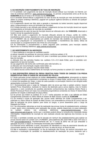 6. DA INSCRIÇÃO COM PAGAMENTO DE TAXA DE INSCRIÇÃO
6.1 O candidato com pagamento da taxa de inscrição deverá efetuar sua inscrição via Internet, por
meio do endereço eletrônico www.unemat.br/concursos, no período compreendido entre as 8h do dia
03/08/2009 até às 23 horas e 59 minutos do dia 09/08/2009.
6.2 O candidato deverá efetuar o pagamento do valor da taxa de inscrição por meio de boleto bancário,
obtido no próprio endereço eletrônico, pagável em qualquer agência bancária ou através de qualquer
Internet Banking.
6.3 O pagamento deverá ser feito após a geração e impressão do boleto bancário (opção disponível
após o preenchimento e envio do formulário de inscrição).
6.4 O boleto bancário a ser utilizado para efetuar o pagamento da taxa de inscrição deverá ser aquele
correspondente ao formulário de inscrição do candidato.
6.5 O pagamento do valor da taxa de inscrição deverá ser efetivado até o dia 10/08/2009, observado o
horário normal de expediente bancário.
6.6 Não será aceito o pagamento de inscrição efetuado através de cheque, cartão de crédito,
transferência entre contas, depósito em conta ou depósito efetuado em terminal de auto-atendimento.
6.7 A FUNEMAT não se responsabiliza por pedido de inscrição não recebido por fatores de ordem
técnica que prejudiquem os computadores ou impossibilitem a transferência dos dados, falhas de
comunicação ou congestionamento das linhas de comunicação.
6.8 As orientações e procedimentos a serem seguidos pelo candidato, para inscrição estarão
disponíveis no endereço eletrônico www.unemat.br/concursos.

7. DO INDEFERIMENTO DA INSCRIÇÃO
7.1 Será indeferida a inscrição do candidato quando:
a) estiver impedido de participar do concurso público, conforme subitem 4.16;
b) incidir nas causas fixadas do subitem 5.8, para o candidato que pleitear isenção do pagamento da
taxa de inscrição;
c) efetuada fora dos períodos fixados nos subitens 5.9 e 6.5 deste Edital, para o candidato com
pagamento da taxa de inscrição;
d) cujo pagamento não tenha sido confirmado pela rede bancária, ou
e) efetuada sem documentação exigida neste Edital, ou
f) em desacordo com qualquer requisito deste Edital.
7.2 Caberá recurso contra indeferimento de inscrição na forma prevista no subitem 22.1 deste Edital.

8. DAS DISPOSIÇÕES GERAIS DA PROVA OBJETIVA PARA TODOS OS CARGOS E DA PROVA
DISSERTATIVA PARA O CARGO DE DELEGADO DE POLÍCIA
8.1 Serão aplicadas provas objetivas de caráter eliminatório e classificatório, abrangendo os objetos
de avaliação (conteúdo programático) constantes no Anexo V I deste Edital, sendo que o tipo de prova,
o número de questões por cargo, o peso de cada questão e a pontuação máxima a ser atingida estão
apresentados no Anexo IV deste Edital.
8.1.1 Exclusivamente para o cargo de Delegado além da prova que trata o subitem anterior, haverá
também Prova Dissertativa, realizada no mesmo dia destinado para a prova objetiva, mas no horário
vespertino, e será constituída de questões abordando conhecimentos das matérias Direito Penal e
Direito Processual Penal com base nos conteúdos programáticos constantes do Anexo VI deste Edital,
podendo ser exigida a elaboração de peça prática.
8.2 As provas que tratam os subitens 8.1 e 8.1.1 serão aplicadas em data a ser definida em Edital
Complementar publicado no Diário Oficial do Estado de Mato Grosso a partir de 31/08/2009.
8.3 Os horários e locais da aplicação das provas serão definidos em Edital Complementar a ser
publicado no Diário Oficial do Estado de Mato Grosso, com antecedência mínima de 05 (cinco) dias da
data da aplicação da prova objetiva para todos os cargos, e prova dissertativa para o cargo de
Delegado de Polícia.
8.3.1 As informações referentes ao local de realização das provas (nome do estabelecimento, endereço
e sala), assim como orientações para realização das provas, estarão disponíveis no prazo estipulado
no     subitem     anterior,    nos     endereços     eletrônicos   www.unemat.br/concursos      e/ou
www.concursos.sad.mt.gov.br, sendo que o candidato poderá efetuar a consulta e/ou impressão destas
informações, independente da inscrição ter sido realizada através das Agências dos Correios ou via
Internet.
8.4 Caso o candidato constate que não foi alocado em nenhum dos estabelecimentos para realizar as
provas deverá entrar em contato com a FUNEMAT, pelos telefones (65) 3222-1090 e 3222-1273 e/ou e-
mail concursos@unemat.br, impreterivelmente até as 17 horas d último dia útil que anteceder a
                                                                    o
aplicação da prova, e seguir as orientações fornecidas pela FUNEMAT.
8.5 Possíveis erros referentes a nome, documento de identidade ou data de nascimento deverão ser
comunicados apenas no dia de realização da Prova, na sala de prova, ao fiscal de sala.
8.6 Não é necessário a apresentação, no dia da realização das Provas, de nenhum documento que
comprove a localização do candidato no estabelecimento de realização de prova, bastando que o
                                                                                          5 de 30
 
