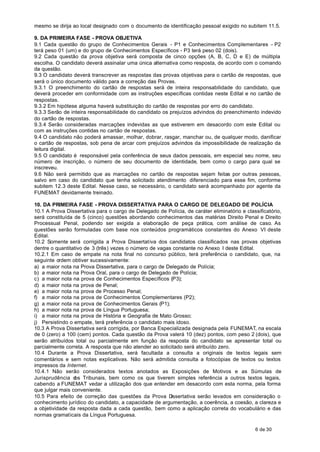 mesmo se dirija ao local designado com o documento de identificação pessoal exigido no subitem 11.5.

9. DA PRIMEIRA FASE - PROVA OBJETIVA
9.1 Cada questão do grupo de Conhecimentos Gerais - P1 e Conhecimentos Complementares - P2
terá peso 01 (um) e do grupo de Conhecimentos Específicos - P3 terá peso 02 (dois).
9.2 Cada questão da prova objetiva será composta de cinco opções (A, B, C, D e E) de múltipla
escolha. O candidato deverá assinalar uma única alternativa como resposta, de acordo com o comando
da questão.
9.3 O candidato deverá transcrever as respostas das provas objetivas para o cartão de respostas, que
será o único documento válido para a correção das Provas.
9.3.1 O preenchimento do cartão de respostas será de inteira responsabilidade do candidato, que
deverá proceder em conformidade com as instruções específicas contidas neste Edital e no cartão de
respostas.
9.3.2 Em hipótese alguma haverá substituição do cartão de respostas por erro do candidato.
9.3.3 Serão de inteira responsabilidade do candidato os prejuízos advindos do preenchimento indevido
do cartão de respostas.
9.3.4 Serão consideradas marcações indevidas as que estiverem em desacordo com este Edital ou
com as instruções contidas no cartão de respostas.
9.4 O candidato não poderá amassar, molhar, dobrar, rasgar, manchar ou, de qualquer modo, danificar
o cartão de respostas, sob pena de arcar com prejuízos advindos da impossibilidade de realização da
leitura digital.
9.5 O candidato é responsável pela conferência de seus dados pessoais, em especial seu nome, seu
número de inscrição, o número de seu documento de identidade, bem como o cargo para qual se
inscreveu.
9.6 Não será permitido que as marcações no cartão de respostas sejam feitas por outras pessoas,
salvo em caso do candidato que tenha solicitado atendimento diferenciado para esse fim, conforme
subitem 12.3 deste Edital. Nesse caso, se necessário, o candidato será acompanhado por agente da
FUNEMAT devidamente treinado.

10. DA PRIMEIRA FASE - PROVA DISSERTATIVA PARA O CARGO DE DELEGADO DE POLÍCIA
10.1 A Prova Dissertativa para o cargo de Delegado de Polícia, de caráter eliminatório e classificatório,
será constituída de 5 (cinco) questões abordando conhecimentos das matérias Direito Penal e Direito
Processual Penal, podendo ser exigida a elaboração de peça prática, com análise de caso. As
questões serão formuladas com base nos conteúdos programáticos constantes do Anexo VI deste
Edital.
10.2 Somente será corrigida a Prova Dissertativa dos candidatos classificados nas provas objetivas
dentre o quantitativo de 3 (três) vezes o número de vagas constante no Anexo I deste Edital.
10.2.1 Em caso de empate na nota final no concurso público, terá preferência o candidato, que, na
seguinte ordem obtiver sucessivamente:
a) a maior nota na Prova Dissertativa, para o cargo de Delegado de Polícia;
b) a maior nota na Prova Oral, para o cargo de Delegado de Polícia;
c) a maior nota na prova de Conhecimentos Específicos (P3);
d) a maior nota na prova de Penal;
e) a maior nota na prova de Processo Penal;
f) a maior nota na prova de Conhecimentos Complementares (P2);
g) a maior nota na prova de Conhecimentos Gerais (P1);
h) a maior nota na prova de Língua Portuguesa;
i) a maior nota na prova de História e Geografia de Mato Grosso;
j) Persistindo o empate, terá preferência o candidato mais idoso.
10.3 A Prova Dissertativa será corrigida, por Banca Especializada designada pela FUNEMAT, na escala
de 0 (zero) a 100 (cem) pontos. Cada questão da Prova valerá 10 (dez) pontos, com peso 2 (dois), que
serão atribuídos total ou parcialmente em função da resposta do candidato se apresentar total ou
parcialmente correta. A resposta que não atender ao solicitado será atribuído zero.
10.4 Durante a Prova Dissertativa, será facultada a consulta a originais de textos legais sem
comentários e sem notas explicativas. Não será admitida consulta a fotocópias de textos ou textos
impressos da Internet.
10.4.1 Não serão considerados textos anotados as Exposições de Motivos e as Súmulas de
Jurisprudência d Tribunais, bem como os que tiverem simples referência a outros textos legais,
                 os
cabendo a FUNEMAT vedar a utilização dos que entender em desacordo com esta norma, pela forma
que julgar mais conveniente.
10.5 Para efeito de correção das questões da Prova D     issertativa serão levados em consideração o
conhecimento jurídico do candidato, a capacidade de argumentação, a coerência, a coesão, a clareza e
a objetividade da resposta dada a cada questão, bem como a aplicação correta do vocabulário e das
normas gramaticais da Língua Portuguesa.

                                                                                             6 de 30
 