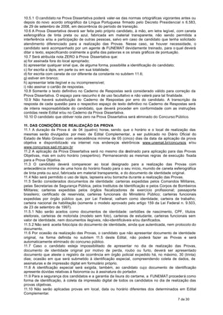 10.5.1 O candidato na Prova Dissertativa poderá valer-se das normas ortográficas vigorantes antes ou
depois do novo acordo ortográfico da Língua Portuguesa firmado pelo Decreto Presidencial n 6.583, .
de 29 de setembro de 2008, em decorrência do período de transição.
10.6 A Prova Dissertativa deverá ser feita pelo próprio candidato, à mão, em letra legível, com caneta
esferográfica de tinta preta ou azul, fabricada em material transparente, não sendo permitida a
interferência e/ou a participação de outras pessoas, salvo em caso de candidato que tenha solicitado
atendimento diferenciado para a realização das Provas. Nesse caso, se houver necessidade, o
candidato será acompanhado por um agente d FUNEMAT devidamente treinado, para o qual deverá
                                                  a
ditar o texto, especificando oralmente a grafia das palavras e os sinais gráficos de pontuação.
10.7 Será atribuída nota ZERO à Prova Dissertativa que:
a) for assinada fora do local apropriado;
b) apresentar qualquer sinal que, de alguma forma, possibilite a identificação do candidato;
c) for escrita a lápis, em parte ou em sua totalidade;
d) for escrita com caneta de cor diferente da constante no subitem 11.6;
g) estiver em branco;
h) apresentar letra ilegível e ou incompreensível;
i) não assinar o cartão de respostas.
10.8 Somente o texto definitivo no Caderno de Respostas será considerado válido para correção da
Prova Dissertativa. O espaço para rascunho é de uso facultativo e não valerá para tal finalidade.
10.9 Não haverá substituição do Caderno de Respostas por erro do candidato. A transcrição da
resposta de cada questão para o respectivo espaço de texto definitivo no Caderno de Respostas será
de inteira responsabilidade do candidato, que deverá proceder em conformidade com as instruções
contidas neste Edital e/ou no Caderno da Prova Dissertativa.
10.10 O candidato que obtiver nota zero na Prova Dissertativa será eliminado do Concurso Público.

11. DAS CONDIÇÕES DE REALIZAÇÃO DA PROVA
11.1 A duração da Prova é de 04 (quatro) horas, sendo que o horário e o local de realização das
mesmas serão divulgados por meio de Edital Complementar, a ser publicado no Diário Oficial do
Estado de Mato Grosso com antecedência mínima de 05 (cinco) dias da data da aplicação da prova
objetiva e disponibilizado via internet nos endereços eletrônicos www.unemat.br/concursos e/ou
www.concursos.sad.mt.gov.br
11.2 A aplicação da Prova Dissertativa será no mesmo dia destinado para aplicação para das Provas
Objetivas, mas em outro horário (vespertino). Permanecendo as mesmas regras de execução fixada
para a Prova Objetiva.
11.3 O candidato deverá comparecer ao local designado para a realização das Provas com
antecedência mínima de uma hora do horário fixado para o seu início, munido de caneta esferográfica
de tinta preta ou azul, fabricada em material transparente, e do documento de identidade original.
11.4 Não será permitido o uso de lápis, lapiseira e/ou borracha durante a realização das Provas.
11.5 Serão considerados documentos de identidade: carteiras expedidas pelos Comandos Militares,
pelas Secretarias de Segurança Pública, pelos Institutos de Identificação e pelos Corpos de Bombeiros
Militares; carteiras expedidas pelos órgãos fiscalizadores de exercício profissional; passaporte
brasileiro; certificado de reservista; carteiras funcionais do Ministério Público; carteiras funcionais
expedidas por órgão público que, por Lei Federal, valham como identidade; carteira de trabalho;
carteira nacional de habilitação (somente o modelo aprovado pelo artigo 159 da Lei Federal n. 9.503,
de 23 de setembro de 1997).
11.5.1 Não serão aceitos como documentos de identidade: certidões de nascimento, CPF, títulos
eleitorais, carteiras de motorista (modelo sem foto), carteiras de estudante, carteiras funcionais sem
valor de identidade, nem documentos ilegíveis, não-identificáveis e/ou danificados.
11.5.2 Não será aceita fotocópia do documento de identidade, ainda que autenticada, nem protocolo do
documento.
11.6 Por ocasião da realização das Provas, o candidato que não apresentar documento de identidade
original, na forma definida no subitem 11.5 deste Edital, não poderá fazer as Provas e será
automaticamente eliminado do concurso público.
11.7 Caso o candidato esteja impossibilitado de apresentar no dia de realização das Provas,
documento de identidade original por motivo de perda, roubo ou furto, deverá ser apresentado
documento que ateste o registro da ocorrência em órgão policial expedido há, no máximo, 30 (trinta)
dias; ocasião em que será submetido à identificação especial, compreendendo coleta de dados, de
assinaturas e de impressão digital em formulário próprio.
11.8 A identificação especial será exigida, também, ao candidato cujo documento de identificação
apresente dúvidas relativas à fisionomia ou à assinatura do portador.
11.9 Para a segurança dos candidatos e a garantia da lisura do certame, a FUNEMAT procederá como
forma de identificação, à coleta da impressão digital de todos os candidatos no dia de realização das
provas objetivas.
11.10 Não serão aplicadas provas em local, data ou horário diferentes dos determinados em Edital
Complementar.
                                                                                            7 de 30
 