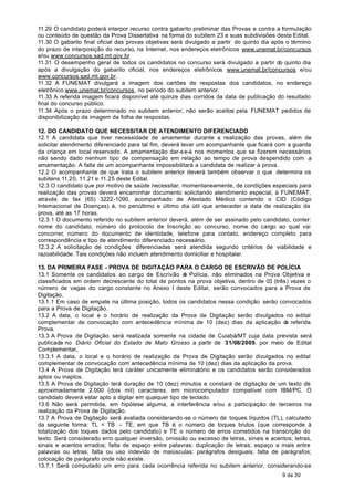 11.29 O candidato poderá interpor recurso contra gabarito preliminar das Provas e contra a formulação
ou conteúdo de questão da Prova Dissertativa na forma do subitem 23 e suas subdivisões deste Edital.
11.30 O gabarito final oficial das provas objetivas será divulgado a partir do quinto dia após o término
do prazo de interposição do recurso, na Internet, nos endereços eletrônicos www.unemat.br/concursos
e/ou www.concursos.sad.mt.gov.br.
11.31 O desempenho geral de todos os candidatos no concurso será divulgado a partir do quinto dia
após a divulgação do gabarito oficial, nos endereços eletrônicos www.unemat.br/concursos e/ou
www.concursos.sad.mt.gov.br.
11.32 A FUNEMAT divulgará a imagem dos cartões de respostas dos candidatos, no endereço
eletrônico www.unemat.br/concursos, no período do subitem anterior.
11.33 A referida imagem ficará disponível até quinze dias corridos da data de publicação do resultado
final do concurso público.
11.34 Após o prazo determinado no subitem anterior, não serão aceitos pela FUNEMAT pedidos de
disponibilização da imagem da folha de respostas.

12. DO CANDIDATO QUE NECESSITAR DE ATENDIMENTO DIFERENCIADO
12.1 A candidata que tiver necessidade de amamentar durante a realização das provas, além de
solicitar atendimento diferenciado para tal fim, deverá levar um acompanhante que ficará com a guarda
da criança em local reservado. A amamentação dar-s e-á nos momentos que se fizerem necessários
não sendo dado nenhum tipo de compensação em relação ao tempo de prova despendido com a
amamentação. A falta de um acompanhante impossibilitará a candidata de realizar a prova.
12.2 O acompanhante de que trata o subitem anterior deverá também observar o que determina os
subitens 11.20, 11.21 e 11.25 deste Edital.
12.3 O candidato que por motivo de saúde necessitar, momentaneamente, de condições especiais para
realização das provas deverá encaminhar documento solicitando atendimento especial, à FUNEMAT,
através de fax (65) 3222-1090, acompanhado de Atestado Médico contendo o CID (Código
Internacional de Doenças) à, no penúltimo e último dia útil que anteceder a data de realização da
prova, até as 17 horas.
12.3.1 O documento referido no subitem anterior deverá, além de ser assinado pelo candidato, conter:
nome do candidato, número do protocolo de Inscrição ao concurso, nome do cargo ao qual vai
concorrer, número do documento de identidade, telefone para contato, endereço completo para
correspondência e tipo de atendimento diferenciado necessário.
12.3.2 A solicitação de condições diferenciadas será atendida segundo critérios de viabilidade e
razoabilidade. Tais condições não incluem atendimento domiciliar e hospitalar.

13. DA PRIMEIRA FASE - PROVA DE DIGITAÇÃO PARA O CARGO DE ESCRIVÃO DE POLÍCIA
13.1 Somente os candidatos ao cargo de Escrivão d Polícia, não eliminados na Prova Objetiva e
                                                        e
classificados em ordem decrescente do total de pontos na prova objetiva, dentro de 03 (três) vezes o
número de vagas do cargo constante no Anexo I deste Edital, serão convocados para a Prova de
Digitação.
13.1.1 Em caso de empate na última posição, todos os candidatos nessa condição serão convocados
para a Prova de Digitação.
13.2 A data, o local e o horário de realização da Prova de Digitação serão divulgados no edital
complementar de convocação com antecedência mínima de 10 (dez) dias da aplicação d referida a
Prova.
13.3 A Prova de Digitação será realizada somente na cidade de Cuiabá/MT cuja data prevista será
publicada no Diário Oficial do Estado de Mato Grosso a partir de 31/08/2009, por meio de Edital
Complementar.
13.3.1 A data, o local e o horário de realização da Prova de Digitação serão divulgados no edital
complementar de convocação com antecedência mínima de 10 (dez) dias da aplicação da prova.
13.4 A Prova de Digitação terá caráter unicamente eliminatório e os candidatos serão considerados
aptos ou inaptos.
13.5 A Prova de Digitação terá duração de 10 (dez) minutos e constará de digitação de um texto de
aproximadamente 2.000 (dois mil) caracteres, em microcomputador compatível com IBM/PC. O
candidato deverá estar apto a digitar em qualquer tipo de teclado.
13.6 Não será permitida, em hipótese alguma, a interferência e/ou a participação de terceiros na
realização da Prova de Digitação.
13.7 A Prova de Digitação será avaliada considerando-se o número de toques líquidos (TL), calculado
da seguinte forma: TL = TB – TE, em que TB é o número de toques brutos (que corresponde à
totalização dos toques dados pelo candidato) e TE o número de erros cometidos na transcrição do
texto. Será considerado erro qualquer inversão, omissão ou excesso de letras, sinais e acentos; letras,
sinais e acentos errados; falta de espaço entre palavras; duplicação de letras; espaço a mais entre
palavras ou letras; falta ou uso indevido de maiúsculas; parágrafos desiguais; falta de parágrafos;
colocação de parágrafo onde não existe.
13.7.1 Será computado um erro para cada ocorrência referida no subitem anterior, considerando-se
                                                                                            9 de 30
 