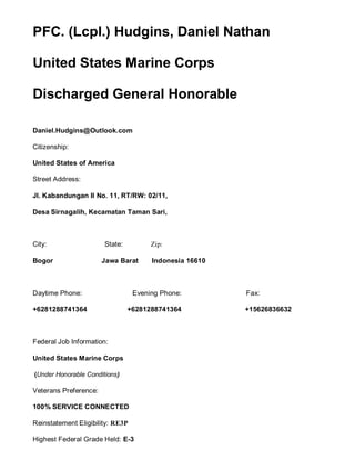 PFC. (Lcpl.) Hudgins, Daniel Nathan
United States Marine Corps
Discharged General Honorable
Daniel.Hudgins@Outlook.com
Citizenship:
United States of America
Street Address:
Jl. Kabandungan II No. 11, RT/RW: 02/11,
Desa Sirnagalih, Kecamatan Taman Sari,
City: State: Zip:
Bogor Jawa Barat Indonesia 16610
Daytime Phone: Evening Phone: Fax:
+6281288741364 +6281288741364 +15626836632
Federal Job Information:
United States Marine Corps
(Under Honorable Conditions)
Veterans Preference:
100% SERVICE CONNECTED
Reinstatement Eligibility: RE3P
Highest Federal Grade Held: E-3
 
