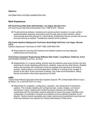 Objective
INFORMATION SYSTEMS ADMINISTRATION
Work Experience
CPI Card Group Help Desk Administrator- Las Vegas, Nevada U.S.A
CPI Card Group Help Desk Administrator FULL TIME STAFF 40hrs/w
 Provide technical software, hardware and network problem resolution to users, perform
question/problem diagnosis and guiding users through step-by-step solutions, clearly
communicate technical solutions in a user-friendly, professional manner; provide one-on-one
end-user training as needed. Troubleshoot network printer problems.
City Center Systems Deployment Technician (East-Ridge InfoTech)- Las Vegas, Nevada
U.S.A
Systems Deployment Technician to PART TIME CONTRACTOR
 Responsible for ensuring that hardware and software systems are fully deployed,
implemented and functioning.
21st Century Computer Programming Software Data Tester- Long Beach, California, U.S.A
SOFTWARE TESTER to 40 FULL 40 hrs/w
 Independently or in a group setting, actively uses the software using every function and tool,
searching for results regarding performance, reliability, bugs and any other failures. Detailed
metrics are recorded and monitored to track the progress and outcomes of the testing
process. Testing status is communicated either verbally or in writing to the manager or
directly to the client. At the conclusion of testing, may make recommendations, debug
failures and perform other tasks required by his client.
USMC
Tactical Data Network Specialist Information Systems Special. PFC United States Marine Corps -
29 Palms. Ca. to ACTIVE DUTY K1 hrs/w
 Responsible for installation, configuration, operation, and maintenance of networking
systems. This includes installing and configuring hubs, routers, bridges, and various
transmission media, installing and configuring server hardware and software, and
coordinating with the information systems specialist to ensure the proper installation and
configuration of workstation hardware and software to ensure efficient operation on the
network. Tactical network specialists also install, optimize and troubleshoot Local Area and
Wide Area Networks and operate the Tactical Data Network (TDN) server.
 
