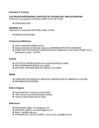 Education & Training
LAS VEGAS PROFESSIONAL INSTITUTE OF TECHNOLOGY AND ACCOUNTING
Technical or Occupational Certificate COMP TIA A+ 801 & 802
 CERTIFACATION
BANNING H.S.
High School or equivalent DIPLOMA to May 13 2003
 GRADUATE DIPLOMA
Professional Affiliations
 GOP at (SWORN UNDER OATH)
 National Institute for Materials Science at ABERDEEN PROVING GROUNDS
 COMPUTER TECHNOLOGY ASSOCIATION OF AMERICA A+ 601 602 at COMP TIA A+
Certification Center: LV-PITA
Awards
 LETTER OF APPRECIATION from 29 PALMS MCCES USMC
 RIFLE MARKSMAN BADGE from USMC
 NATIONAL DEFENSE SERVICE MEDAL from USMC
Skills
 COMPUTER TECHNOLOGY INDUSTRY ASSOCIATION OF AMERICA A+ 601/602
 INFORMATION SYSTEMS
Status Category
 Family Member: Puspita Ayu Anita (Wife)
 100% Service-Connected Disabled Veteran
 Veteran United States Marine Corps
References
 PENTAGON USMC: hromdir@usmc.mil
 SOI WEST (USMC): soi-wests-6@usmc.mil
 Robin: robin@lv-pita.com
 29 PALMS B Co. MCCES (USMC): mcces_tech_assist@usmc.mil
 