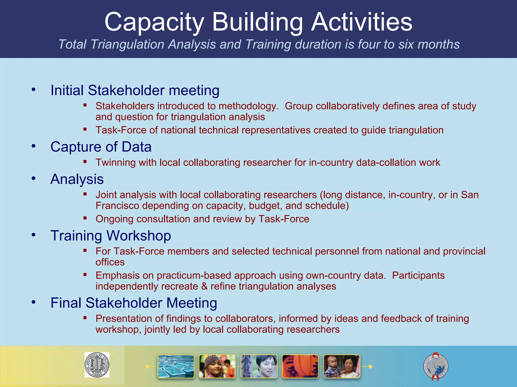 Capacity Building Activities Total Triangulation Analysis and Training duration is four to six months Initial Stakeholder meeting Stakeholders introduced to methodology.  Group collaboratively defines area of study and question for triangulation analysis Task-Force of national technical representatives created to guide triangulation Capture of Data Twinning with local collaborating researcher for in-country data-collation work Analysis Joint analysis with local collaborating researchers (long distance, in-country, or in San Francisco depending on capacity, budget, and schedule) Ongoing consultation and review by Task-Force Training Workshop For Task-Force members and selected technical personnel from national and provincial offices Emphasis on practicum-based approach using own-country data.  Participants independently recreate & refine triangulation analyses Final Stakeholder Meeting Presentation of findings to collaborators, informed by ideas and feedback of training workshop, jointly led by local collaborating researchers 
