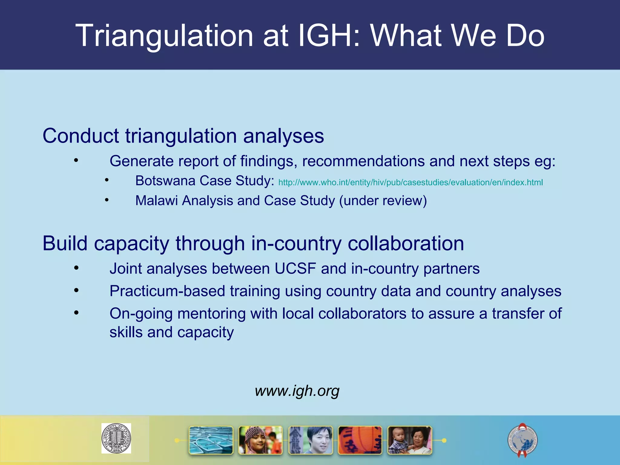 Triangulation at IGH: What We Do Conduct triangulation analyses Generate report of findings, recommendations and next steps eg: Botswana Case Study:  http://www.who. int/entity/hiv/pub/casestudies/evaluation/en/index .html Malawi Analysis and Case Study (under review) Build capacity through in-country collaboration Joint analyses between UCSF and in-country partners Practicum-based training using country data and country analyses  On-going mentoring with local collaborators to assure a transfer of skills and capacity www.igh.org 
