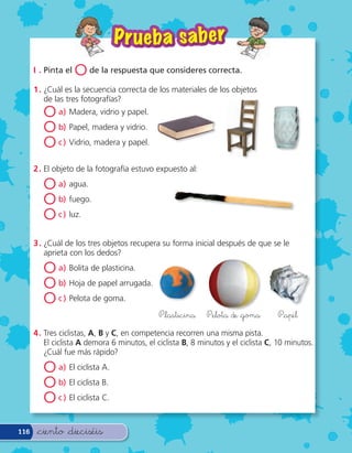 P r ueba sa ber
      I . Pinta el   O de la respuesta que consideres correcta.
      1 . ¿Cuál es la secuencia correcta de los materiales de los objetos
          de las tres fotografías?
         O a) Madera, vidrio y papel.
         O b) Papel, madera y vidrio.
         O c ) Vidrio, madera y papel.
      2 . El objeto de la fotografía estuvo expuesto al:

         O a) agua.
         O b) fuego.
         O c ) luz.
      3 . ¿Cuál de los tres objetos recupera su forma inicial después de que se le
          aprieta con los dedos?

         O a) Bolita de plasticina.
         O b) Hoja de papel arrugada.
         O c ) Pelota de goma.
                                               &lasticina     &elota de &goma        &apel

      4 . Tres ciclistas, A, B y C, en competencia recorren una misma pista.
          El ciclista A demora 6 minutos, el ciclista B, 8 minutos y el ciclista C, 10 minutos.
          ¿Cuál fue más rápido?

         O a) El ciclista A.
         O b) El ciclista B.
         O c ) El ciclista C.

116    &ciento &dieciséis
 