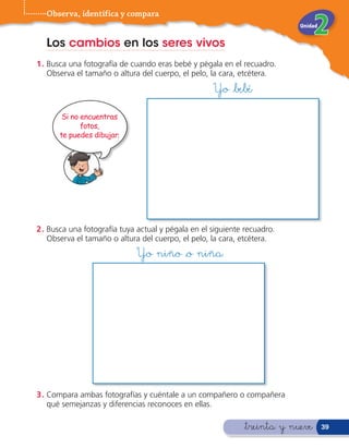 Observa, identifica y compara
                                                                          Unidad


  Los cambios en los seres vivos
1 . Busca una fotografía de cuando eras bebé y pégala en el recuadro.
    Observa el tamaño o altura del cuerpo, el pelo, la cara, etcétera.
                                                    Yo &bebé

       Si no encuentras
             fotos,
      te puedes dibujar.




2 . Busca una fotografía tuya actual y pégala en el siguiente recuadro.
    Observa el tamaño o altura del cuerpo, el pelo, la cara, etcétera.
                             Yo niño &o niña




3 . Compara ambas fotografías y cuéntale a un compañero o compañera
    qué semejanzas y diferencias reconoces en ellas.

                                                             &treinta y nueve      39
 