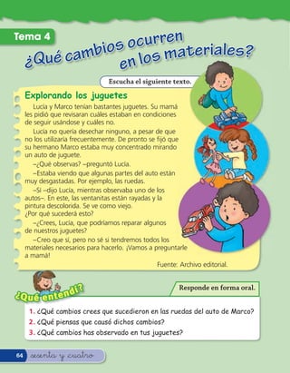 Tema 4
                   curren eriales
             bios o os mat
     ¿Qué cam en l                ?
                                   Escucha el siguiente texto.
     Explorando los juguetes
        Lucía y Marco tenían bastantes juguetes. Su mamá
     les pidió que revisaran cuáles estaban en condiciones
     de seguir usándose y cuáles no.
        Lucía no quería desechar ninguno, a pesar de que
     no los utilizaría frecuentemente. De pronto se ﬁjó que
     su hermano Marco estaba muy concentrado mirando
     un auto de juguete.
        –¿Qué observas? –preguntó Lucía.
        –Estaba viendo que algunas partes del auto están
     muy desgastadas. Por ejemplo, las ruedas.
        –Sí –dijo Lucía, mientras observaba uno de los
     autos–. En este, las ventanitas están rayadas y la
     pintura descolorida. Se ve como viejo.
     ¿Por qué sucederá esto?
        –¿Crees, Lucía, que podríamos reparar algunos
     de nuestros juguetes?
        –Creo que sí, pero no sé si tendremos todos los
     materiales necesarios para hacerlo. ¡Vamos a preguntarle
     a mamá!
                                                     Fuente: Archivo editorial.


                      ?                                      Responde en forma oral.
¿Q u é e n     te ndí
      1 . ¿Qué cambios crees que sucedieron en las ruedas del auto de Marco?
      2 . ¿Qué piensas que causó dichos cambios?
      3 . ¿Qué cambios has observado en tus juguetes?


64     &sesenta y &cuatro
 