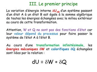 III. Le premier principe
La variation d’énergie interne DUAB d’un système passant
d’un état A à un état B est égale à la somme algébrique
de toutes les énergies échangées avec le milieu extérieur
au cours de cette transformation.
Attention, W et Q ne sont pas des fonctions d’état car
leur valeur dépend du processus pour faire passer le
système de l’état A à l’état B.
Au cours d’une transformation infinitésimale, les
énergies mécaniques dW et calorifiques dQ échangées
sont liées par la relation :
dU = dW + dQ
 