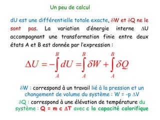 dU est une différentielle totale exacte, dW et dQ ne le
sont pas. La variation d’énergie interne DU
accompagnant une transformation finie entre deux
états A et B est donnée par l’expression :
B B B
A A A
U dU W Q
d d
D    
  
Un peu de calcul
dW : correspond à un travail lié à la pression et un
changement de volume du système : W = -p DV
dQ : correspond à une élévation de température du
système : Q = m c DT avec c la capacité calorifique
 