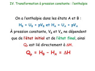 On a l’enthalpie dans les états A et B :
HB = UB + pVB et HA = UA + pVA
À pression constante, VB et VA ne dépendent
que de l’état initial et de l’état final, ainsi
QP est lié directement à DH.
Qp = HB – HA = DH
IV. Transformation à pression constante : l’enthalpie
 