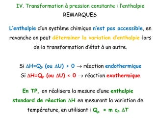 L’enthalpie d’un système chimique n’est pas accessible, en
revanche on peut déterminer la variation d’enthalpie lors
de la transformation d’état à un autre.
Si DH=QP (ou DU) > 0  réaction endothermique
Si DH=QP (ou DU) < 0  réaction exothermique
IV. Transformation à pression constante : l’enthalpie
REMARQUES
En TP, on réalisera la mesure d’une enthalpie
standard de réaction DH en mesurant la variation de
température, en utilisant : Qp = m cP DT
 