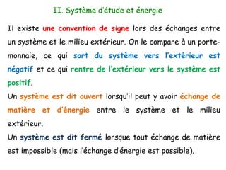 II. Système d’étude et énergie
Il existe une convention de signe lors des échanges entre
un système et le milieu extérieur. On le compare à un porte-
monnaie, ce qui sort du système vers l’extérieur est
négatif et ce qui rentre de l’extérieur vers le système est
positif.
Un système est dit ouvert lorsqu’il peut y avoir échange de
matière et d’énergie entre le système et le milieu
extérieur.
Un système est dit fermé lorsque tout échange de matière
est impossible (mais l’échange d’énergie est possible).
 