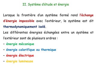 Lorsque la frontière d’un système fermé rend l’échange
d’énergie impossible avec l’extérieur, le système est dit
thermodynamiquement isolé.
Les différentes énergies échangées entre un système et
l’extérieur sont de plusieurs ordres :
– énergie mécanique
– énergie calorifique ou thermique
– énergie électrique
– énergie lumineuse
II. Système d’étude et énergie
 