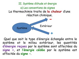 a) Les conventions de signes
Quel que soit le type d’énergie échangée entre le
système et le milieu extérieur, les quantités
d’énergie reçues par le système sont affectées du
signe +, et l’énergie cédée par le système est
affectée du signe –.
La thermochimie traite de la chaleur d’une
réaction chimique.
Extérieur
Système
+
-
II. Système d’étude et énergie
 