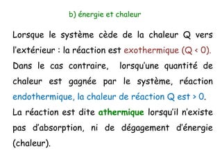 b) énergie et chaleur
Lorsque le système cède de la chaleur Q vers
l’extérieur : la réaction est exothermique (Q < 0).
Dans le cas contraire, lorsqu’une quantité de
chaleur est gagnée par le système, réaction
endothermique, la chaleur de réaction Q est > 0.
La réaction est dite athermique lorsqu’il n’existe
pas d’absorption, ni de dégagement d’énergie
(chaleur).
 