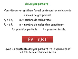 Considérons un système fermé contenant un mélange de
n moles de gaz parfait.
nt = S ni nt = nombre de moles total
Pt = S Pi ni = nombre de moles d’un constituant
Pi = pression partielle P = pression totale.
d) Les gaz parfaits
PV = niRT
avec R : constante des gaz parfaits ; V le volume en m3
et T la température en Kelvin.
 