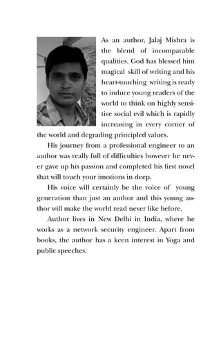 As an author, Jalaj Mishra is
                      the blend of incomparable
                      qualities. God has blessed him
                      magical skill of writing and his
                      heart-touching writing is ready
                      to induce young readers of the
                      world to think on highly sensi-
                      tive social evil which is rapidly
                      increasing in every corner of
the world and degrading principled values.
    His journey from a professional engineer to an
author was really full of difficulties however he nev-
er gave up his passion and completed his first novel
that will touch your imotions in deep.
    His voice will certainly be the voice of young
generation than just an author and this young au-
thor will make the world read never like before.
    Author lives in New Delhi in India, where he
works as a network security engineer. Apart from
books, the author has a keen interest in Yoga and
public speeches.
 
