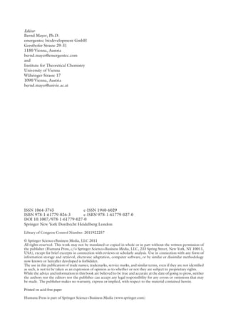 Editor
Bernd Mayer, Ph.D.
emergentec biodevelopment GmbH
Gersthofer Strasse 29-31
1180 Vienna, Austria
bernd.mayer@emergentec.com
and
Institute for Theoretical Chemistry
University of Vienna
Währinger Strasse 17
1090 Vienna, Austria
bernd.mayer@univie.ac.at
ISSN 1064-3745 e-ISSN 1940-6029
ISBN 978-1-61779-026-3 e-ISBN 978-1-61779-027-0
DOI 10.1007/978-1-61779-027-0
Springer New York Dordrecht Heidelberg London
Library of Congress Control Number: 2011922257
© Springer Science+Business Media, LLC 2011
All rights reserved. This work may not be translated or copied in whole or in part without the written permission of
the publisher (Humana Press, c/o Springer Science+Business Media, LLC, 233 Spring Street, New York, NY 10013,
USA), except for brief excerpts in connection with reviews or scholarly analysis. Use in connection with any form of
information storage and retrieval, electronic adaptation, computer software, or by similar or ­
dissimilar methodology
now known or hereafter developed is forbidden.
The use in this publication of trade names, trademarks, service marks, and similar terms, even if they are not identified
as such, is not to be taken as an expression of opinion as to whether or not they are subject to proprietary rights.
While the advice and information in this book are believed to be true and accurate at the date of going to press, ­
neither
the authors nor the editors nor the publisher can accept any legal responsibility for any errors or omissions that may
be made. The publisher makes no warranty, express or implied, with respect to the material contained herein.
Printed on acid-free paper
Humana Press is part of Springer Science+Business Media (www.springer.com)
 