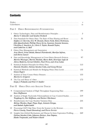 vii
Contents
Preface . . . . . . . . . . . . . . . . . . . . . . . . . . . . . . . . . . . . . . . . . . . . . . . . . . . . . . . . . . . .  v
Contributors . . . . . . . . . . . . . . . . . . . . . . . . . . . . . . . . . . . . . . . . . . . . . . . . . . . . . . . .  ix
Part I Omics Bioinformatics Fundamentals
1 Omics Technologies, Data and Bioinformatics Principles . . . . . . . . . . . . . . . . . . .  3
Maria V. Schneider and Sandra Orchard
2 Data Standards for Omics Data: The Basis of Data Sharing and Reuse . . . . . . . . .  31
Stephen A. Chervitz, Eric W. Deutsch, Dawn Field, Helen Parkinson,
John Quackenbush, Phillipe Rocca-Serra, Susanna-Assunta Sansone,
Christian J. Stoeckert, Jr., Chris F. Taylor, Ronald Taylor,
and Catherine A. Ball
3 Omics Data Management and Annotation . . . . . . . . . . . . . . . . . . . . . . . . . . . . . .  71
Arye Harel, Irina Dalah, Shmuel Pietrokovski, Marilyn Safran,
and Doron Lancet
4 Data and Knowledge Management in Cross-Omics Research Projects . . . . . . . . .  97
Martin Wiesinger, Martin Haiduk, Marco Behr, Henrique Lopes de
Abreu Madeira, Gernot Glöckler, Paul Perco, and Arno Lukas
5 Statistical Analysis Principles for Omics Data . . . . . . . . . . . . . . . . . . . . . . . . . . . .  113
Daniela Dunkler, Fátima Sánchez-Cabo, and Georg Heinze
6 Statistical Methods and Models for Bridging Omics Data Levels  . . . . . . . . . . . . .  133
Simon Rogers
7 Analysis of Time Course Omics Datasets . . . . . . . . . . . . . . . . . . . . . . . . . . . . . . .  153
Martin G. Grigorov
8 The Use and Abuse of -Omes . . . . . . . . . . . . . . . . . . . . . . . . . . . . . . . . . . . . . . . .  173
Sonja J. Prohaska and Peter F. Stadler
Part II Omics Data and Analysis Tracks
9 Computational Analysis of High Throughput Sequencing Data . . . . . . . . . . . . . .  199
Steve Hoffmann
10 Analysis of Single Nucleotide Polymorphisms in Case–Control Studies  . . . . . . . .  219
Yonghong Li, Dov Shiffman, and Rainer Oberbauer
11 Bioinformatics for Copy Number Variation Data . . . . . . . . . . . . . . . . . . . . . . . . .  235
Melissa Warden, Roger Pique-Regi, Antonio Ortega,
and Shahab Asgharzadeh
12 Processing ChIP-Chip Data: From the Scanner to the Browser . . . . . . . . . . . . . .  251
Pierre Cauchy, Touati Benoukraf, and Pierre Ferrier
13 Insights Into Global Mechanisms and Disease by Gene Expression Profiling . . . .  269
Fátima Sánchez-Cabo, Johannes Rainer, Ana Dopazo,
Zlatko Trajanoski, and Hubert Hackl
 