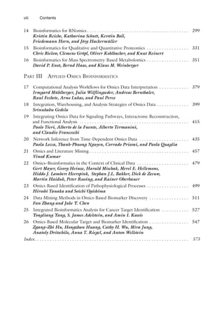 viii Contents
14 Bioinformatics for RNomics  . . . . . . . . . . . . . . . . . . . . . . . . . . . . . . . . . . . . . . . .  299
Kristin Reiche, Katharina Schutt, Kerstin Boll,
Friedemann Horn, and Jörg Hackermüller
15 Bioinformatics for Qualitative and Quantitative Proteomics . . . . . . . . . . . . . . . . .  331
Chris Bielow, Clemens Gröpl, Oliver Kohlbacher, and Knut Reinert
16 Bioinformatics for Mass Spectrometry-Based Metabolomics . . . . . . . . . . . . . . . . .  351
David P. Enot, Bernd Haas, and Klaus M. Weinberger
Part III Applied Omics Bioinformatics
17 Computational Analysis Workflows for Omics Data Interpretation . . . . . . . . . . . .  379
Irmgard Mühlberger, Julia Wilflingseder, Andreas Bernthaler,
Raul Fechete, Arno Lukas, and Paul Perco
18 Integration, Warehousing, and Analysis Strategies of Omics Data . . . . . . . . . . . . . 399
Srinubabu Gedela
19 Integrating Omics Data for Signaling Pathways, Interactome Reconstruction,
and Functional Analysis . . . . . . . . . . . . . . . . . . . . . . . . . . . . . . . . . . . . . . . . . . . .  415
Paolo Tieri, Alberto de la Fuente, Alberto Termanini,
and Claudio Franceschi
20 Network Inference from Time-Dependent Omics Data . . . . . . . . . . . . . . . . . . . .  435
Paola Lecca, Thanh-Phuong Nguyen, Corrado Priami, and Paola Quaglia
21 Omics and Literature Mining  . . . . . . . . . . . . . . . . . . . . . . . . . . . . . . . . . . . . . . .  457
Vinod Kumar
22 Omics–Bioinformatics in the Context of Clinical Data . . . . . . . . . . . . . . . . . . . . .  479
Gert Mayer, Georg Heinze, Harald Mischak, Merel E. Hellemons,
Hiddo J. Lambers Heerspink, Stephan J.L. Bakker, Dick de Zeeuw,
Martin Haiduk, Peter Rossing, and Rainer Oberbauer
23 Omics-Based Identification of Pathophysiological Processes . . . . . . . . . . . . . . . . .  499
Hiroshi Tanaka and Soichi Ogishima
24 Data Mining Methods in Omics-Based Biomarker Discovery . . . . . . . . . . . . . . . .  511
Fan Zhang and Jake Y. Chen
25 Integrated Bioinformatics Analysis for Cancer Target Identification . . . . . . . . . . .  527
Yongliang Yang, S. James Adelstein, and Amin I. Kassis
26 Omics-Based Molecular Target and Biomarker Identification . . . . . . . . . . . . . . . .  547
Zgang–Zhi Hu, Hongzhan Huang, Cathy H. Wu, Mira Jung,
Anatoly Dritschilo, Anna T. Riegel, and Anton Wellstein
Index . . . . . . . . . . . . . . . . . . . . . . . . . . . . . . . . . . . . . . . . . . . . . . . . . . . . . . . . . . . . .  573
 