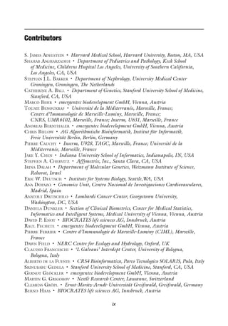 ix
Contributors
S. James Adelstein • Harvard Medical School, Harvard University, Boston, MA, USA
Shahab Asgharzadeh • Department of Pediatrics and Pathology, Keck School
of Medicine, Childrens Hospital Los Angeles, University of Southern California,
Los Angeles, CA, USA
Stephan J.L. Bakker • Department of Nephrology, University Medical Center
Groningen, Groningen, The Netherlands
Catherine A. Ball • Department of Genetics, Stanford University School of Medicine,
Stanford, CA, USA
Marco Behr • emergentec biodevelopment GmbH, Vienna, Austria
Touati Benoukraf • Université de la Méditerranée, Marseille, France;
Centre d’Immunologie de Marseille-Luminy, Marseille, France;
CNRS, UMR6102, Marseille, France; Inserm, U631, Marseille, France
Andreas Bernthaler • emergentec biodevelopment GmbH, Vienna, Austria
Chris Bielow • AG Algorithmische Bioinformatik, Institut für Informatik,
Freie Universität Berlin, Berlin, Germany
Pierre Cauchy • Inserm, U928, TAGC, Marseille, France; Université de la
Méditerranée, Marseille, France
Jake Y. Chen • Indiana University School of Informatics, Indianapolis, IN, USA
Stephen A. Chervitz • Affymetrix, Inc., Santa Clara, CA, USA
Irina Dalah • Department of Molecular Genetics, Weizmann Institute of Science,
Rehovot, Israel
Eric W. Deutsch • Institute for Systems Biology, Seattle,WA, USA
Ana Dopazo • Genomics Unit, Centro Nacional de Investigaciones Cardiovasculares,
Madrid, Spain
Anatoly Dritschilo • Lombardi Cancer Center, Georgetown University,
Washington, DC, USA
Daniela Dunkler • Section of Clinical Biometrics, Center for Medical Statistics,
Informatics and Intelligent Systems, Medical University of Vienna, Vienna, Austria
David P. Enot • BIOCRATES life sciences AG, Innsbruck, Austria
Raul Fechete • emergentec biodevelopment GmbH, Vienna, Austria
Pierre Ferrier • Centre d’Immunologie de Marseille-Luminy (CIML), Marseille,
France
Dawn Field • NERC Centre for Ecology and Hydrology, Oxford, UK
Claudio Franceschi • ‘L Galvani’ Interdept Center, University of Bologna,
Bologna, Italy
Alberto de la Fuente • CRS4 Bioinformatica, Parco Tecnologico SOLARIS, Pula, Italy
Srinubabu Gedela • Stanford University School of Medicine, Stanford, CA, USA
Gernot Glöckler • emergentec biodevelopment GmbH, Vienna, Austria
Martin G. Grigorov • Nestlé Research Center, Lausanne, Switzerland
Clemens Gröpl • Ernst-Moritz-Arndt-Universität Greifswald, Greifswald, Germany
Bernd Haas • BIOCRATES life sciences AG, Innsbruck, Austria
 