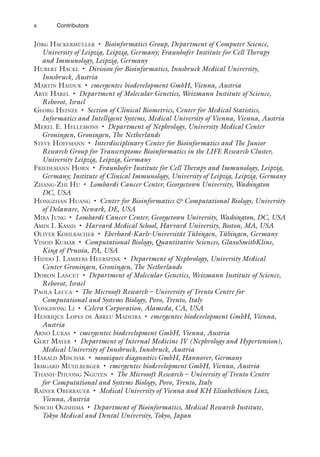 x Contributors
Jörg Hackermüller • Bioinformatics Group, Department of Computer Science,
University of Leipzig, Leipzig, Germany; Fraunhofer Institute for Cell Therapy
and Immunology, Leipzig, Germany
Hubert Hackl • Division for Bioinformatics, Innsbruck Medical University,
Innsbruck, Austria
Martin Haiduk • emergentec biodevelopment GmbH, Vienna, Austria
Arye Harel • Department of Molecular Genetics, Weizmann Institute of Science,
Rehovot, Israel
Georg Heinze • Section of Clinical Biometrics, Center for Medical Statistics,
Informatics and Intelligent Systems, Medical University of Vienna, Vienna, Austria
Merel E. Hellemons • Department of Nephrology, University Medical Center
Groningen, Groningen, The Netherlands
Steve Hoffmann • Interdisciplinary Center for Bioinformatics and The Junior
Research Group for Transcriptome Bioinformatics in the LIFE Research Cluster,
University Leipzig, Leipzig, Germany
Friedemann Horn • Fraunhofer Institute for Cell Therapy and Immunology, Leipzig,
Germany; Institute of Clinical Immunology, University of Leipzig, Leipzig, Germany
Zhang-Zhi Hu • Lombardi Cancer Center, Georgetown University, Washington
DC, USA
Hongzhan Huang • Center for Bioinformatics  Computational Biology, University
of Delaware, Newark, DE, USA
Mira Jung • Lombardi Cancer Center, Georgetown University, Washington, DC, USA
Amin I. Kassis • Harvard Medical School, Harvard University, Boston, MA, USA
Oliver Kohlbacher • Eberhard-Karls-Universität Tübingen, Tübingen, Germany
Vinod Kumar • Computational Biology, Quantitative Sciences, GlaxoSmithKline,
King of Prussia, PA, USA
Hiddo J. Lambers Heerspink • Department of Nephrology, University Medical
Center Groningen, Groningen, The Netherlands
Doron Lancet • Department of Molecular Genetics, Weizmann Institute of Science,
Rehovot, Israel
Paola Lecca • The Microsoft Research – University of Trento Centre for
Computational and Systems Biology, Povo, Trento, Italy
Yonghong Li • Celera Corporation, Alameda, CA, USA
Henrique Lopes de Abreu Madeira • emergentec biodevelopment GmbH, Vienna,
Austria
Arno Lukas • emergentec biodevelopment GmbH, Vienna, Austria
Gert Mayer • Department of Internal Medicine IV (Nephrology and Hypertension),
Medical University of Innsbruck, Innsbruck, Austria
Harald Mischak • mosaiques diagnostics GmbH, Hannover, Germany
Irmgard Mühlberger • emergentec biodevelopment GmbH, Vienna, Austria
Thanh-Phuong Nguyen • The Microsoft Research – University of Trento Centre
for Computational and Systems Biology, Povo, Trento, Italy
Rainer Oberbauer • Medical University of Vienna and KH Elisabethinen Linz,
Vienna, Austria
Soichi Ogishima • Department of Bioinformatics, Medical Research Institute,
Tokyo Medical and Dental University, Tokyo, Japan
 